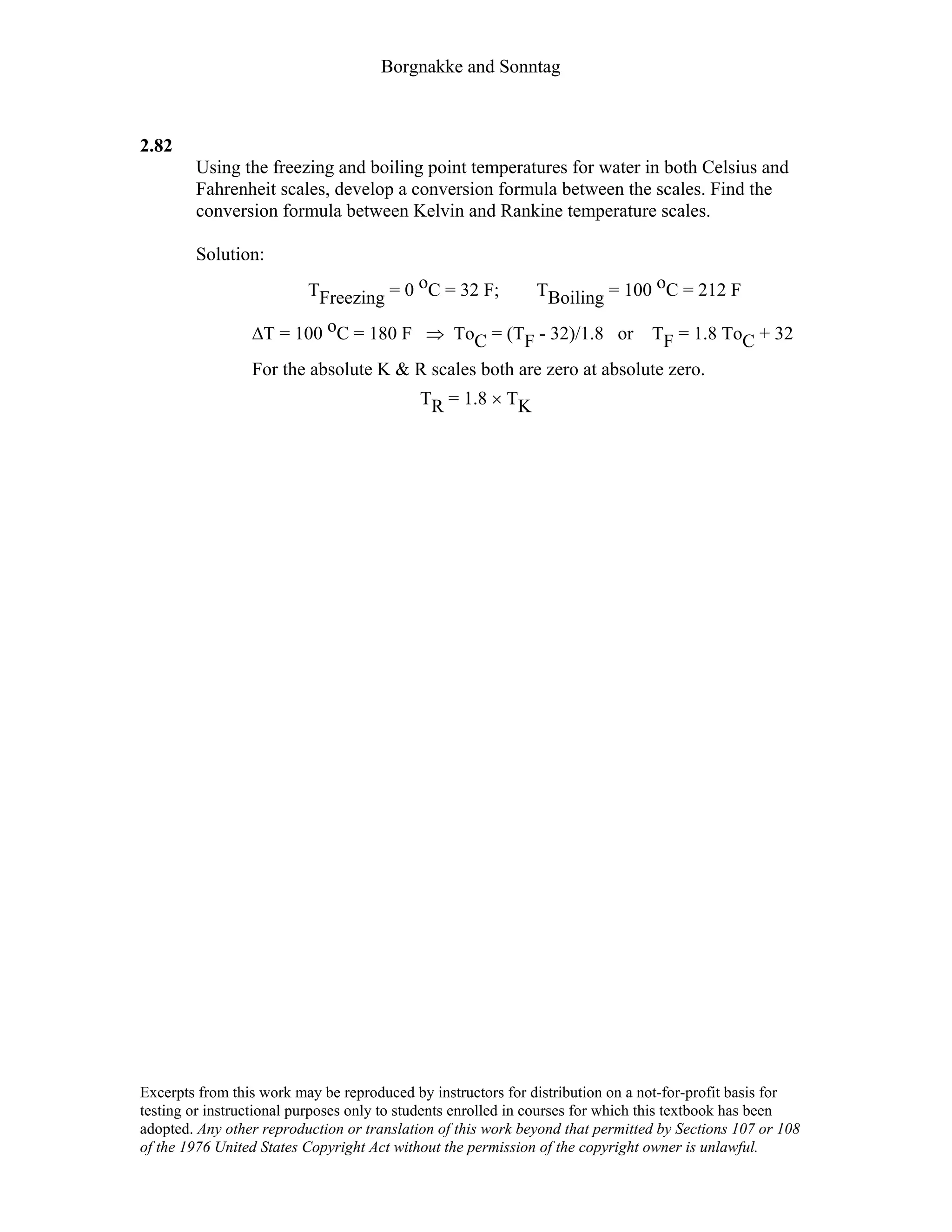 Borgnakke and Sonntag
2.82
Using the freezing and boiling point temperatures for water in both Celsius and
Fahrenheit scales, develop a conversion formula between the scales. Find the
conversion formula between Kelvin and Rankine temperature scales.
Solution:
TFreezing = 0 oC = 32 F; TBoiling = 100 oC = 212 F
∆T = 100 oC = 180 F ⇒ ToC = (TF - 32)/1.8 or TF = 1.8 ToC + 32
For the absolute K & R scales both are zero at absolute zero.
TR = 1.8 × TK
Excerpts from this work may be reproduced by instructors for distribution on a not-for-profit basis for
testing or instructional purposes only to students enrolled in courses for which this textbook has been
adopted. Any other reproduction or translation of this work beyond that permitted by Sections 107 or 108
of the 1976 United States Copyright Act without the permission of the copyright owner is unlawful.
 