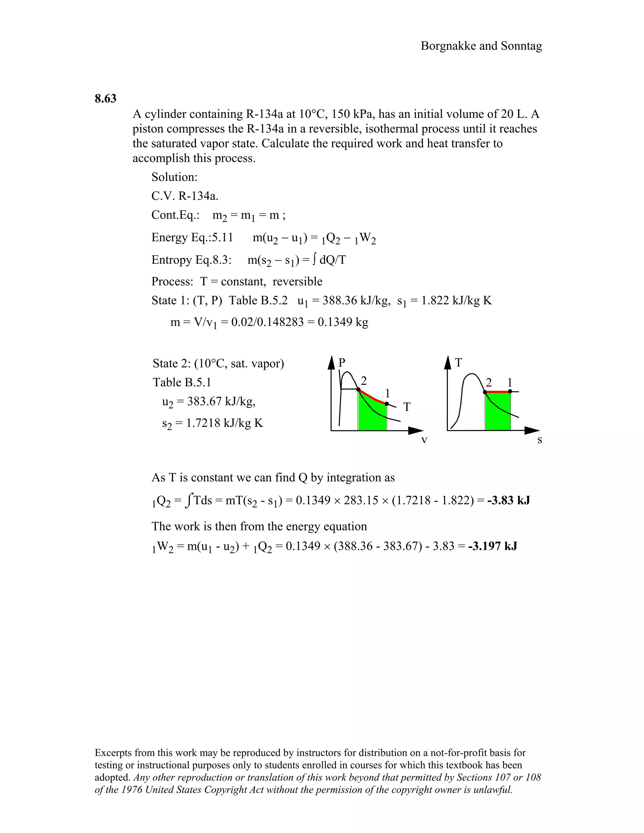 Borgnakke and Sonntag
8.63
A cylinder containing R-134a at 10°C, 150 kPa, has an initial volume of 20 L. A
piston compresses the R-134a in a reversible, isothermal process until it reaches
the saturated vapor state. Calculate the required work and heat transfer to
accomplish this process.
Solution:
C.V. R-134a.
Cont.Eq.: m2 = m1 = m ;
Energy Eq.:5.11 m(u2 − u1) = 1Q2 − 1W2
Entropy Eq.8.3: m(s2 − s1) = ∫ dQ/T
Process: T = constant, reversible
State 1: (T, P) Table B.5.2 u1 = 388.36 kJ/kg, s1 = 1.822 kJ/kg K
m = V/v1 = 0.02/0.148283 = 0.1349 kg
State 2: (10°C, sat. vapor)
Table B.5.1
u2 = 383.67 kJ/kg,
s2 = 1.7218 kJ/kg K
P
v
1
2
T
2 1
T
s
As T is constant we can find Q by integration as
1Q2 = ⌡⌠Tds = mT(s2 - s1) = 0.1349 × 283.15 × (1.7218 - 1.822) = -3.83 kJ
The work is then from the energy equation
1W2 = m(u1 - u2) + 1Q2 = 0.1349 × (388.36 - 383.67) - 3.83 = -3.197 kJ
Excerpts from this work may be reproduced by instructors for distribution on a not-for-profit basis for
testing or instructional purposes only to students enrolled in courses for which this textbook has been
adopted. Any other reproduction or translation of this work beyond that permitted by Sections 107 or 108
of the 1976 United States Copyright Act without the permission of the copyright owner is unlawful.
 