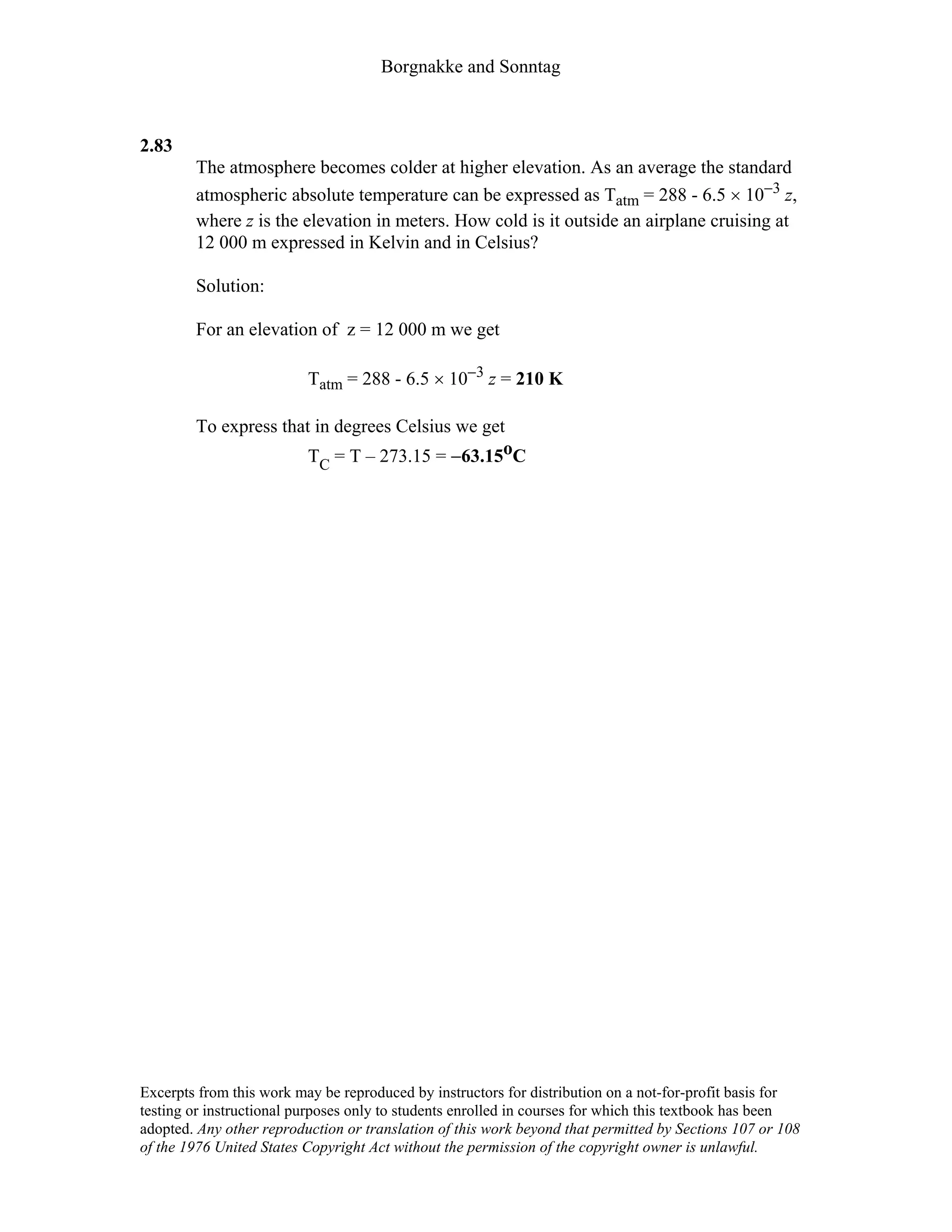 Borgnakke and Sonntag
2.83
The atmosphere becomes colder at higher elevation. As an average the standard
atmospheric absolute temperature can be expressed as Tatm = 288 - 6.5 × 10−3 z,
where z is the elevation in meters. How cold is it outside an airplane cruising at
12 000 m expressed in Kelvin and in Celsius?
Solution:
For an elevation of z = 12 000 m we get
Tatm = 288 - 6.5 × 10−3 z = 210 K
To express that in degrees Celsius we get
TC = T – 273.15 = −63.15oC
Excerpts from this work may be reproduced by instructors for distribution on a not-for-profit basis for
testing or instructional purposes only to students enrolled in courses for which this textbook has been
adopted. Any other reproduction or translation of this work beyond that permitted by Sections 107 or 108
of the 1976 United States Copyright Act without the permission of the copyright owner is unlawful.
 