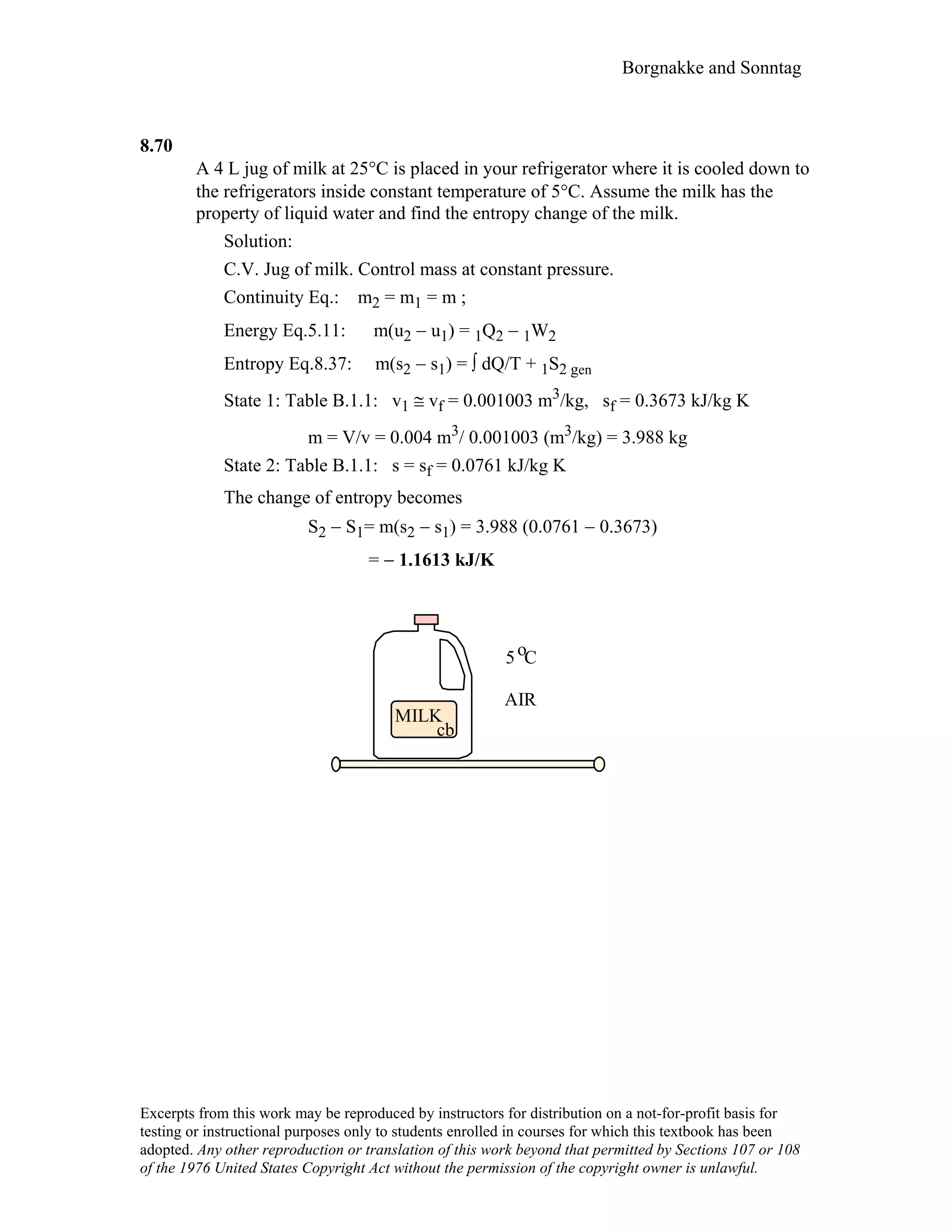 Borgnakke and Sonntag
8.70
A 4 L jug of milk at 25°C is placed in your refrigerator where it is cooled down to
the refrigerators inside constant temperature of 5°C. Assume the milk has the
property of liquid water and find the entropy change of the milk.
Solution:
C.V. Jug of milk. Control mass at constant pressure.
Continuity Eq.: m2 = m1 = m ;
Energy Eq.5.11: m(u2 − u1) = 1Q2 − 1W2
Entropy Eq.8.37: m(s2 − s1) = ∫ dQ/T + 1S2 gen
State 1: Table B.1.1: v1 ≅ vf = 0.001003 m3/kg, sf = 0.3673 kJ/kg K
m = V/v = 0.004 m3/ 0.001003 (m3/kg) = 3.988 kg
State 2: Table B.1.1: s = sf = 0.0761 kJ/kg K
The change of entropy becomes
S2 − S1= m(s2 − s1) = 3.988 (0.0761 − 0.3673)
= − 1.1613 kJ/K
MILK
cb
5 C
AIR
o
Excerpts from this work may be reproduced by instructors for distribution on a not-for-profit basis for
testing or instructional purposes only to students enrolled in courses for which this textbook has been
adopted. Any other reproduction or translation of this work beyond that permitted by Sections 107 or 108
of the 1976 United States Copyright Act without the permission of the copyright owner is unlawful.
 
