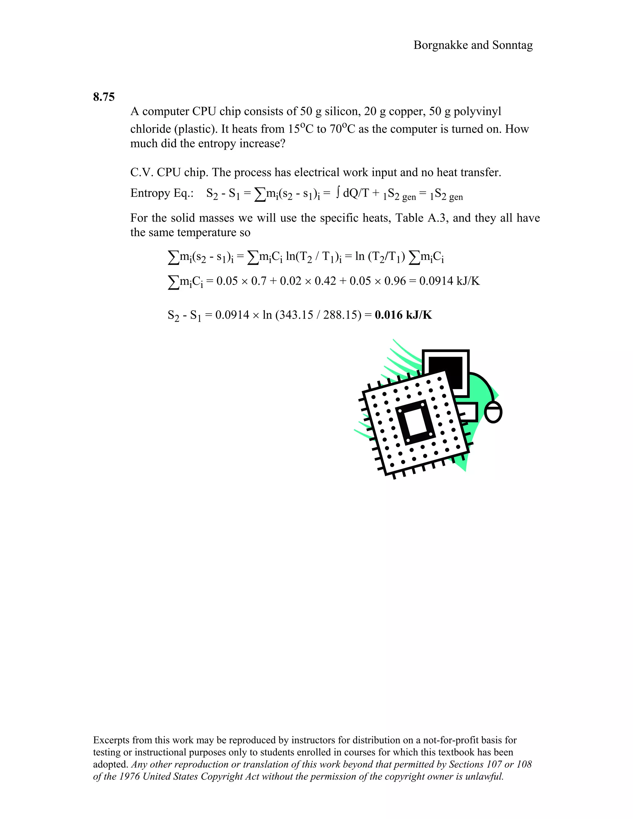 Borgnakke and Sonntag
8.75
A computer CPU chip consists of 50 g silicon, 20 g copper, 50 g polyvinyl
chloride (plastic). It heats from 15oC to 70oC as the computer is turned on. How
much did the entropy increase?
C.V. CPU chip. The process has electrical work input and no heat transfer.
Entropy Eq.: S2 - S1 = ∑mi(s2 - s1)i = ∫ dQ/T + 1S2 gen = 1S2 gen
For the solid masses we will use the specific heats, Table A.3, and they all have
the same temperature so
∑mi(s2 - s1)i = ∑miCi ln(T2 / T1)i = ln (T2/T1) ∑miCi
∑miCi = 0.05 × 0.7 + 0.02 × 0.42 + 0.05 × 0.96 = 0.0914 kJ/K
S2 - S1 = 0.0914 × ln (343.15 / 288.15) = 0.016 kJ/K
Excerpts from this work may be reproduced by instructors for distribution on a not-for-profit basis for
testing or instructional purposes only to students enrolled in courses for which this textbook has been
adopted. Any other reproduction or translation of this work beyond that permitted by Sections 107 or 108
of the 1976 United States Copyright Act without the permission of the copyright owner is unlawful.
 