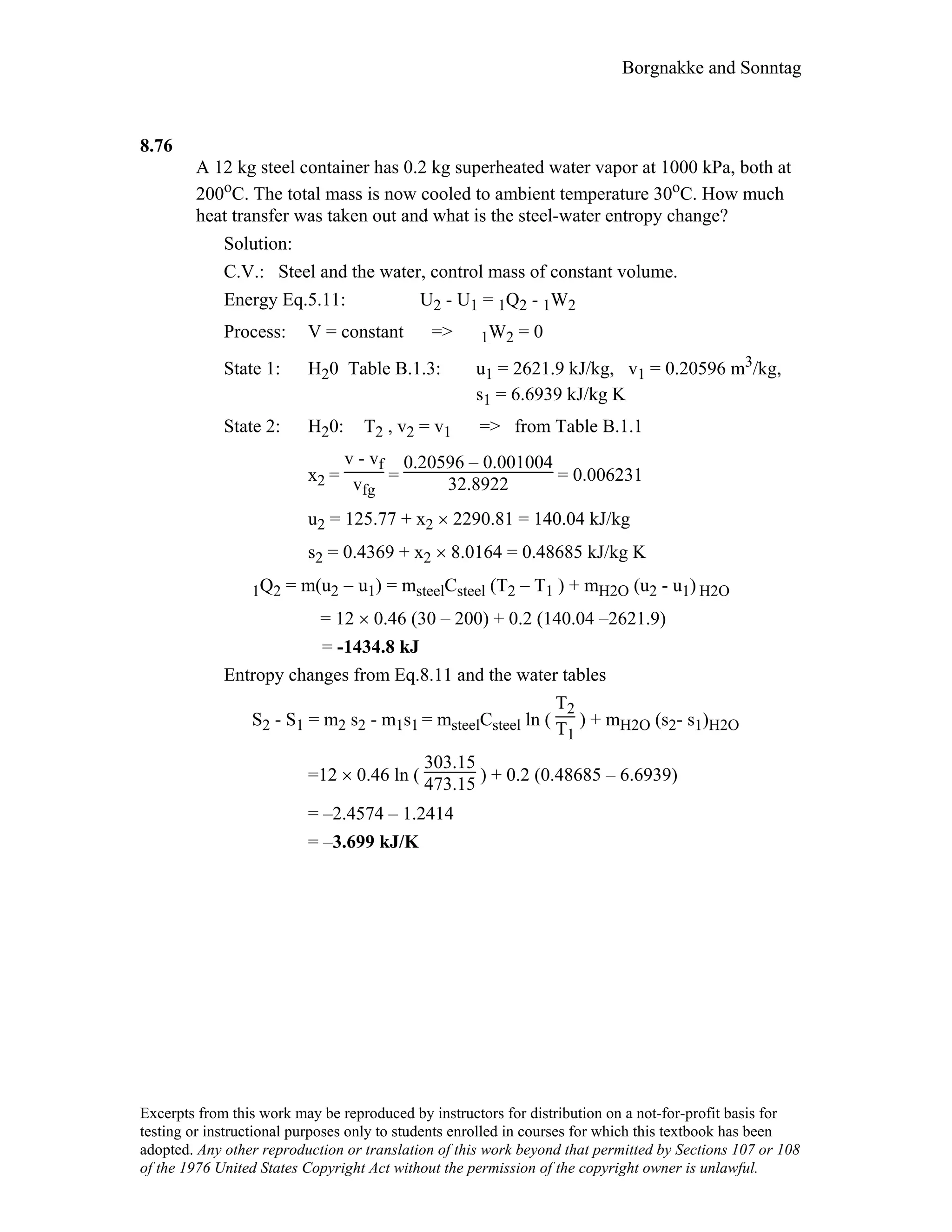 Borgnakke and Sonntag
8.76
A 12 kg steel container has 0.2 kg superheated water vapor at 1000 kPa, both at
200oC. The total mass is now cooled to ambient temperature 30oC. How much
heat transfer was taken out and what is the steel-water entropy change?
Solution:
C.V.: Steel and the water, control mass of constant volume.
Energy Eq.5.11: U2 - U1 = 1Q2 - 1W2
Process: V = constant => 1W2 = 0
State 1: H20 Table B.1.3: u1 = 2621.9 kJ/kg, v1 = 0.20596 m3/kg,
s1 = 6.6939 kJ/kg K
State 2: H20: T2 , v2 = v1 => from Table B.1.1
x2 =
v - vf
vfg
=
0.20596 – 0.001004
32.8922 = 0.006231
u2 = 125.77 + x2 × 2290.81 = 140.04 kJ/kg
s2 = 0.4369 + x2 × 8.0164 = 0.48685 kJ/kg K
1Q2 = m(u2 − u1) = msteelCsteel (T2 – T1 ) + mH2O (u2 - u1) H2O
= 12 × 0.46 (30 – 200) + 0.2 (140.04 –2621.9)
= -1434.8 kJ
Entropy changes from Eq.8.11 and the water tables
S2 - S1 = m2 s2 - m1s1 = msteelCsteel ln (
T2
T1
) + mH2O (s2- s1)H2O
=12 × 0.46 ln (
303.15
473.15 ) + 0.2 (0.48685 – 6.6939)
= –2.4574 – 1.2414
= –3.699 kJ/K
Excerpts from this work may be reproduced by instructors for distribution on a not-for-profit basis for
testing or instructional purposes only to students enrolled in courses for which this textbook has been
adopted. Any other reproduction or translation of this work beyond that permitted by Sections 107 or 108
of the 1976 United States Copyright Act without the permission of the copyright owner is unlawful.
 