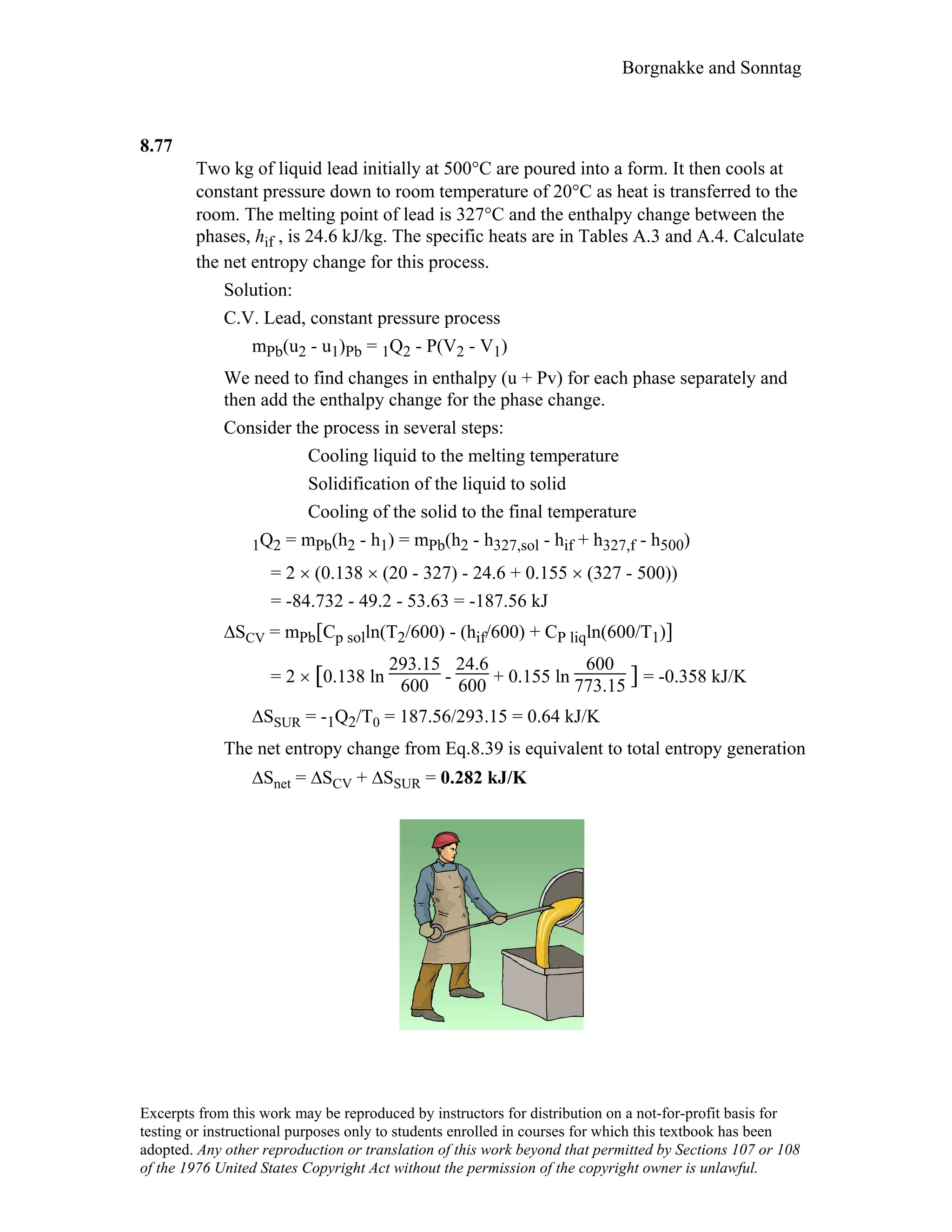 Borgnakke and Sonntag
8.77
Two kg of liquid lead initially at 500°C are poured into a form. It then cools at
constant pressure down to room temperature of 20°C as heat is transferred to the
room. The melting point of lead is 327°C and the enthalpy change between the
phases, hif , is 24.6 kJ/kg. The specific heats are in Tables A.3 and A.4. Calculate
the net entropy change for this process.
Solution:
C.V. Lead, constant pressure process
mPb(u2 - u1)Pb = 1Q2 - P(V2 - V1)
We need to find changes in enthalpy (u + Pv) for each phase separately and
then add the enthalpy change for the phase change.
Consider the process in several steps:
Cooling liquid to the melting temperature
Solidification of the liquid to solid
Cooling of the solid to the final temperature
1Q2 = mPb(h2 - h1) = mPb(h2 - h327,sol - hif + h327,f - h500)
= 2 × (0.138 × (20 - 327) - 24.6 + 0.155 × (327 - 500))
= -84.732 - 49.2 - 53.63 = -187.56 kJ
∆SCV = mPb[Cp solln(T2/600) - (hif/600) + CP liqln(600/T1)]
= 2 × [0.138 ln
293.15
600 -
24.6
600 + 0.155 ln
600
773.15 ] = -0.358 kJ/K
∆SSUR = -1Q2/T0 = 187.56/293.15 = 0.64 kJ/K
The net entropy change from Eq.8.39 is equivalent to total entropy generation
∆Snet = ∆SCV + ∆SSUR = 0.282 kJ/K
Excerpts from this work may be reproduced by instructors for distribution on a not-for-profit basis for
testing or instructional purposes only to students enrolled in courses for which this textbook has been
adopted. Any other reproduction or translation of this work beyond that permitted by Sections 107 or 108
of the 1976 United States Copyright Act without the permission of the copyright owner is unlawful.
 
