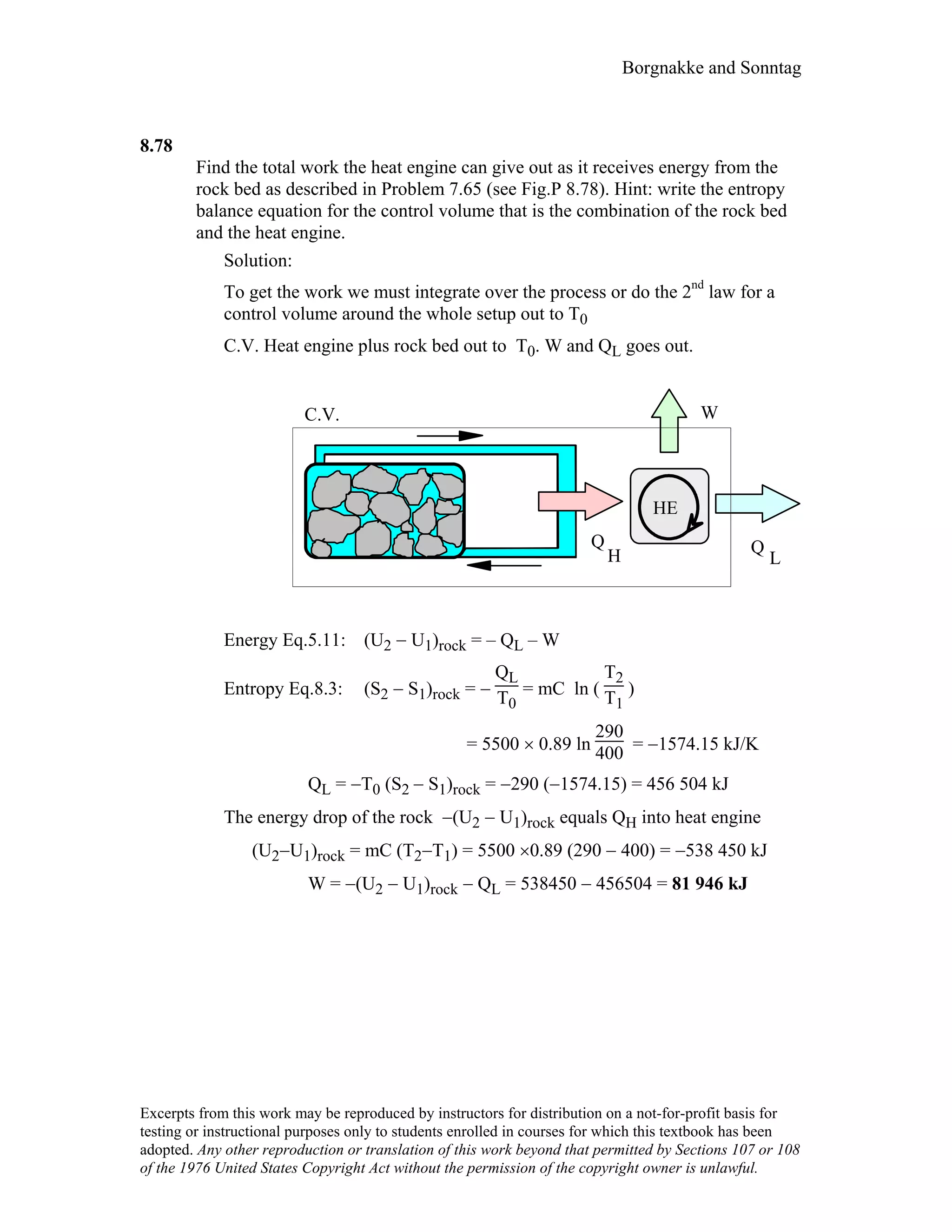 Borgnakke and Sonntag
8.78
Find the total work the heat engine can give out as it receives energy from the
rock bed as described in Problem 7.65 (see Fig.P 8.78). Hint: write the entropy
balance equation for the control volume that is the combination of the rock bed
and the heat engine.
Solution:
To get the work we must integrate over the process or do the 2nd
law for a
control volume around the whole setup out to T0
C.V. Heat engine plus rock bed out to T0. W and QL goes out.
W
Q
H Q
L
HE
C.V.
Energy Eq.5.11: (U2 − U1)rock = – QL – W
Entropy Eq.8.3: (S2 − S1)rock = −
QL
T0
= mC ln (
T2
T1
)
= 5500 × 0.89 ln
290
400 = −1574.15 kJ/K
QL = −T0 (S2 − S1)rock = −290 (−1574.15) = 456 504 kJ
The energy drop of the rock −(U2 − U1)rock equals QH into heat engine
(U2−U1)rock = mC (T2−T1) = 5500 ×0.89 (290 − 400) = −538 450 kJ
W = −(U2 − U1)rock − QL = 538450 − 456504 = 81 946 kJ
Excerpts from this work may be reproduced by instructors for distribution on a not-for-profit basis for
testing or instructional purposes only to students enrolled in courses for which this textbook has been
adopted. Any other reproduction or translation of this work beyond that permitted by Sections 107 or 108
of the 1976 United States Copyright Act without the permission of the copyright owner is unlawful.
 