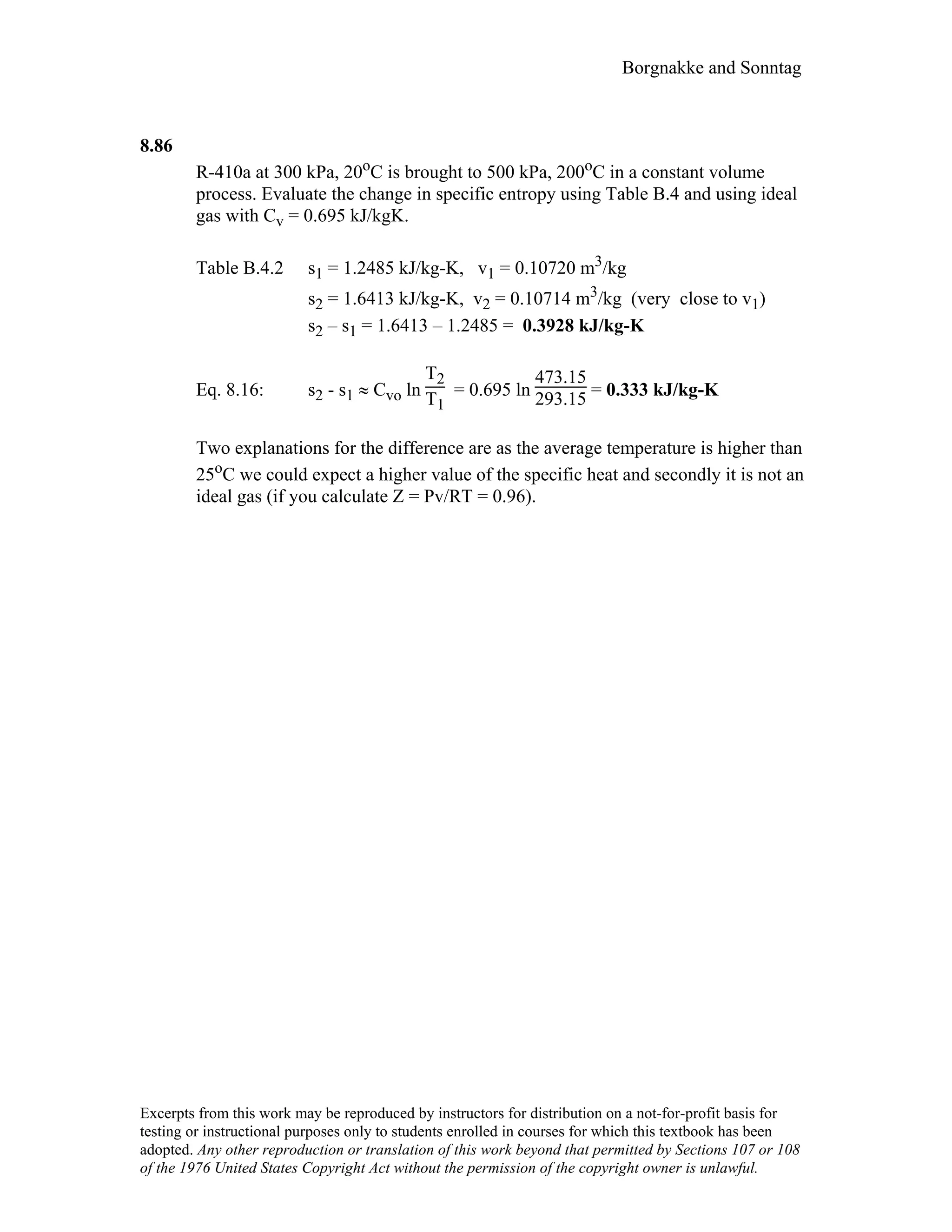 Borgnakke and Sonntag
8.86
R-410a at 300 kPa, 20oC is brought to 500 kPa, 200oC in a constant volume
process. Evaluate the change in specific entropy using Table B.4 and using ideal
gas with Cv = 0.695 kJ/kgK.
Table B.4.2 s1 = 1.2485 kJ/kg-K, v1 = 0.10720 m3/kg
s2 = 1.6413 kJ/kg-K, v2 = 0.10714 m3/kg (very close to v1)
s2 – s1 = 1.6413 – 1.2485 = 0.3928 kJ/kg-K
Eq. 8.16: s2 - s1 ≈ Cvo ln
T2
T1
= 0.695 ln
473.15
293.15 = 0.333 kJ/kg-K
Two explanations for the difference are as the average temperature is higher than
25oC we could expect a higher value of the specific heat and secondly it is not an
ideal gas (if you calculate Z = Pv/RT = 0.96).
Excerpts from this work may be reproduced by instructors for distribution on a not-for-profit basis for
testing or instructional purposes only to students enrolled in courses for which this textbook has been
adopted. Any other reproduction or translation of this work beyond that permitted by Sections 107 or 108
of the 1976 United States Copyright Act without the permission of the copyright owner is unlawful.
 