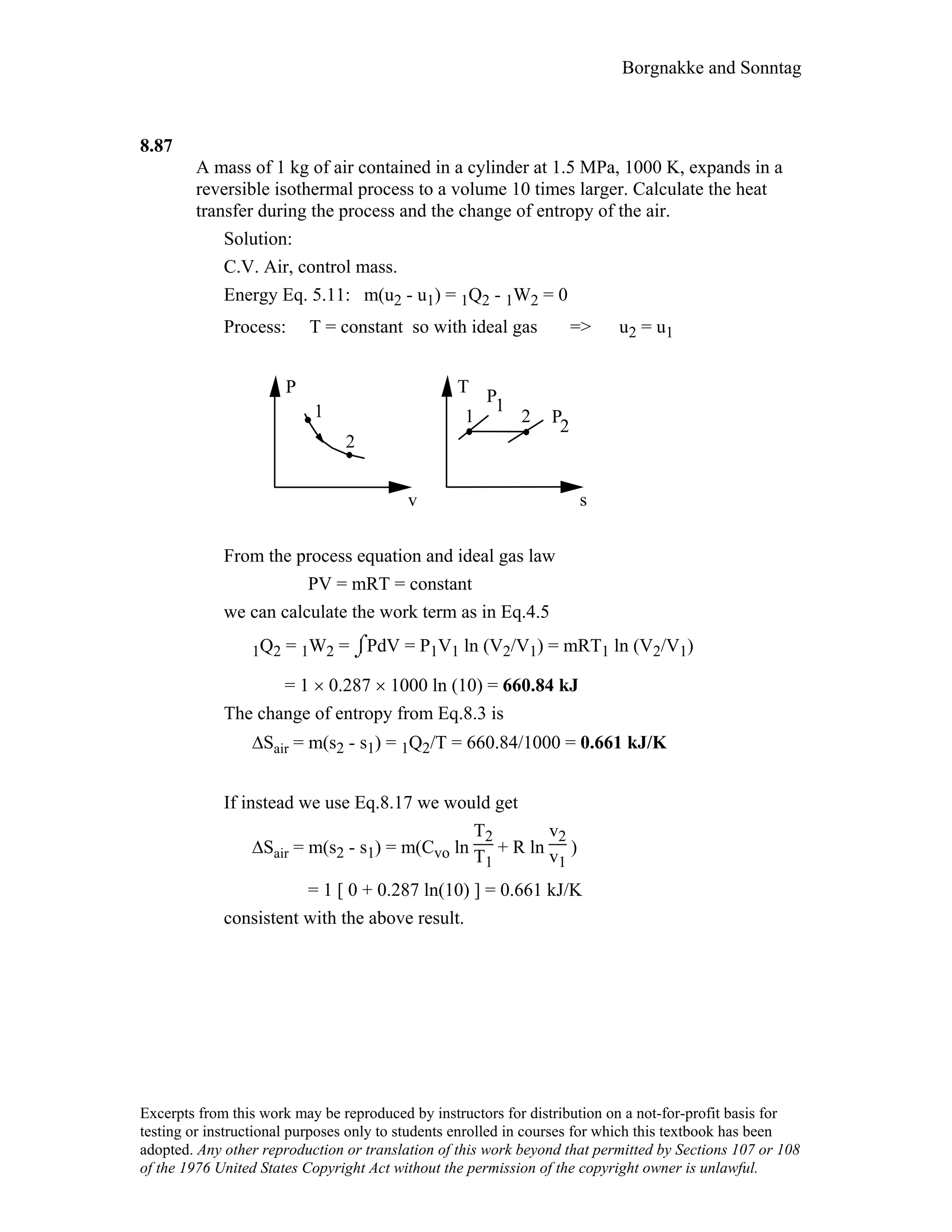 Borgnakke and Sonntag
8.87
A mass of 1 kg of air contained in a cylinder at 1.5 MPa, 1000 K, expands in a
reversible isothermal process to a volume 10 times larger. Calculate the heat
transfer during the process and the change of entropy of the air.
Solution:
C.V. Air, control mass.
Energy Eq. 5.11: m(u2 - u1) = 1Q2 - 1W2 = 0
Process: T = constant so with ideal gas => u2 = u1
P
v
1
2
21
T
s
1P
P
2
From the process equation and ideal gas law
PV = mRT = constant
we can calculate the work term as in Eq.4.5
1Q2 = 1W2 = ⌡⌠PdV = P1V1 ln (V2/V1) = mRT1 ln (V2/V1)
= 1 × 0.287 × 1000 ln (10) = 660.84 kJ
The change of entropy from Eq.8.3 is
∆Sair = m(s2 - s1) = 1Q2/T = 660.84/1000 = 0.661 kJ/K
If instead we use Eq.8.17 we would get
∆Sair = m(s2 - s1) = m(Cvo ln
T2
T1
+ R ln
v2
v1
)
= 1 [ 0 + 0.287 ln(10) ] = 0.661 kJ/K
consistent with the above result.
Excerpts from this work may be reproduced by instructors for distribution on a not-for-profit basis for
testing or instructional purposes only to students enrolled in courses for which this textbook has been
adopted. Any other reproduction or translation of this work beyond that permitted by Sections 107 or 108
of the 1976 United States Copyright Act without the permission of the copyright owner is unlawful.
 