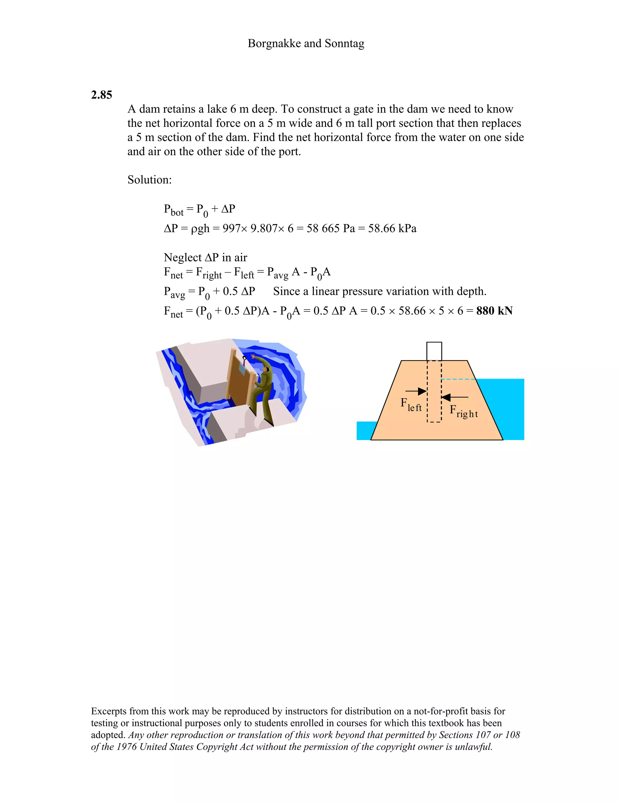Borgnakke and Sonntag
2.85
A dam retains a lake 6 m deep. To construct a gate in the dam we need to know
the net horizontal force on a 5 m wide and 6 m tall port section that then replaces
a 5 m section of the dam. Find the net horizontal force from the water on one side
and air on the other side of the port.
Solution:
Pbot = P0 + ∆P
∆P = ρgh = 997× 9.807× 6 = 58 665 Pa = 58.66 kPa
Neglect ∆P in air
Fnet = Fright – Fleft = Pavg A - P0A
Pavg = P0 + 0.5 ∆P Since a linear pressure variation with depth.
Fnet = (P0 + 0.5 ∆P)A - P0A = 0.5 ∆P A = 0.5 × 58.66 × 5 × 6 = 880 kN
F
Fleft
right
Excerpts from this work may be reproduced by instructors for distribution on a not-for-profit basis for
testing or instructional purposes only to students enrolled in courses for which this textbook has been
adopted. Any other reproduction or translation of this work beyond that permitted by Sections 107 or 108
of the 1976 United States Copyright Act without the permission of the copyright owner is unlawful.
 