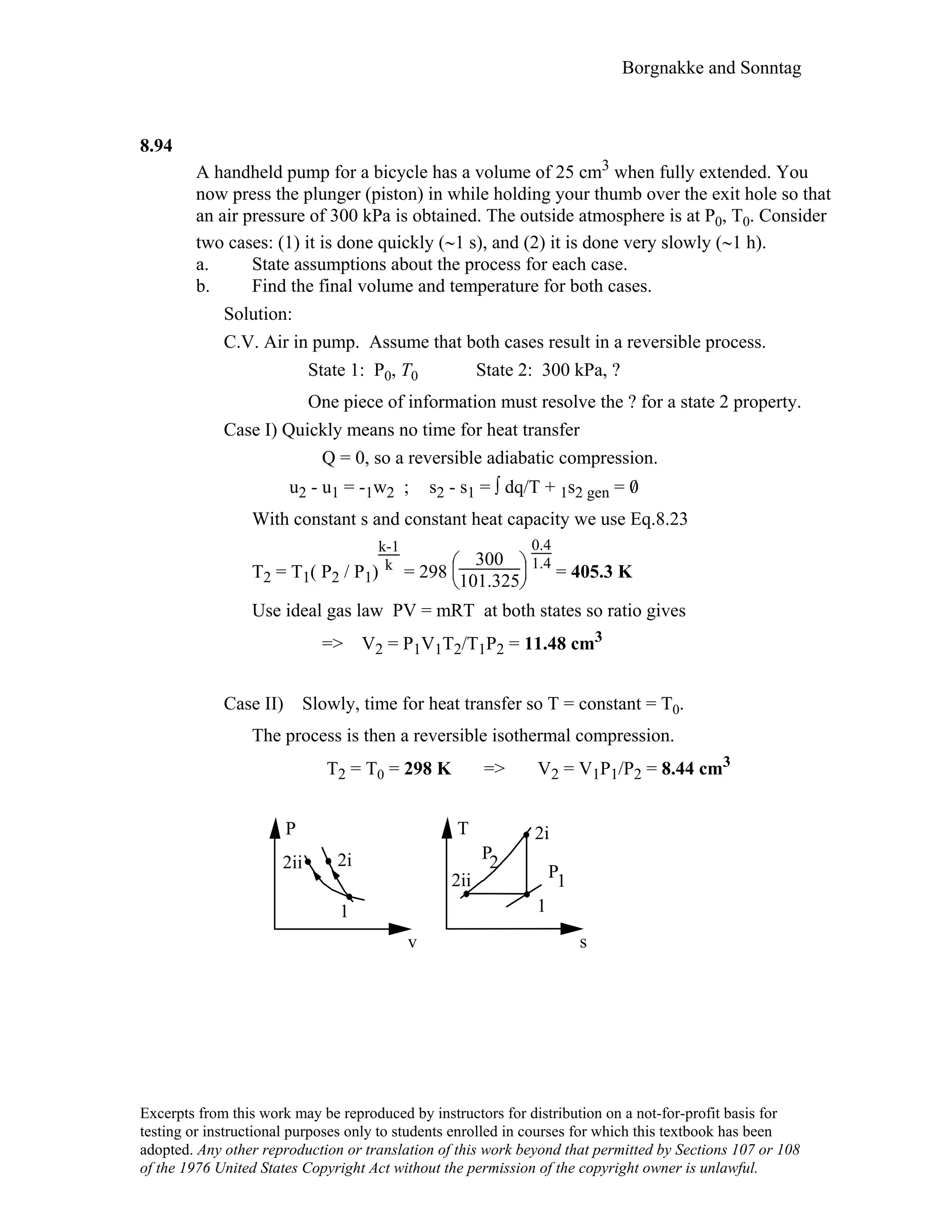 Borgnakke and Sonntag
8.94
A handheld pump for a bicycle has a volume of 25 cm3 when fully extended. You
now press the plunger (piston) in while holding your thumb over the exit hole so that
an air pressure of 300 kPa is obtained. The outside atmosphere is at P0, T0. Consider
two cases: (1) it is done quickly (∼1 s), and (2) it is done very slowly (∼1 h).
a. State assumptions about the process for each case.
b. Find the final volume and temperature for both cases.
Solution:
C.V. Air in pump. Assume that both cases result in a reversible process.
State 1: P0, T0 State 2: 300 kPa, ?
One piece of information must resolve the ? for a state 2 property.
Case I) Quickly means no time for heat transfer
Q = 0, so a reversible adiabatic compression.
u2 - u1 = -1w2 ; s2 - s1 = ∫ dq/T + 1s2 gen = 0/
With constant s and constant heat capacity we use Eq.8.23
T2 = T1( P2 / P1)
k-1
k
= 298





300
101.325
0.4
1.4
= 405.3 K
Use ideal gas law PV = mRT at both states so ratio gives
=> V2 = P1V1T2/T1P2 = 11.48 cm3
Case II) Slowly, time for heat transfer so T = constant = T0.
The process is then a reversible isothermal compression.
T2 = T0 = 298 K => V2 = V1P1/P2 = 8.44 cm3
P
v
1
2ii
2ii
1
T
s
1
P
P
2
2i
2i
Excerpts from this work may be reproduced by instructors for distribution on a not-for-profit basis for
testing or instructional purposes only to students enrolled in courses for which this textbook has been
adopted. Any other reproduction or translation of this work beyond that permitted by Sections 107 or 108
of the 1976 United States Copyright Act without the permission of the copyright owner is unlawful.
 