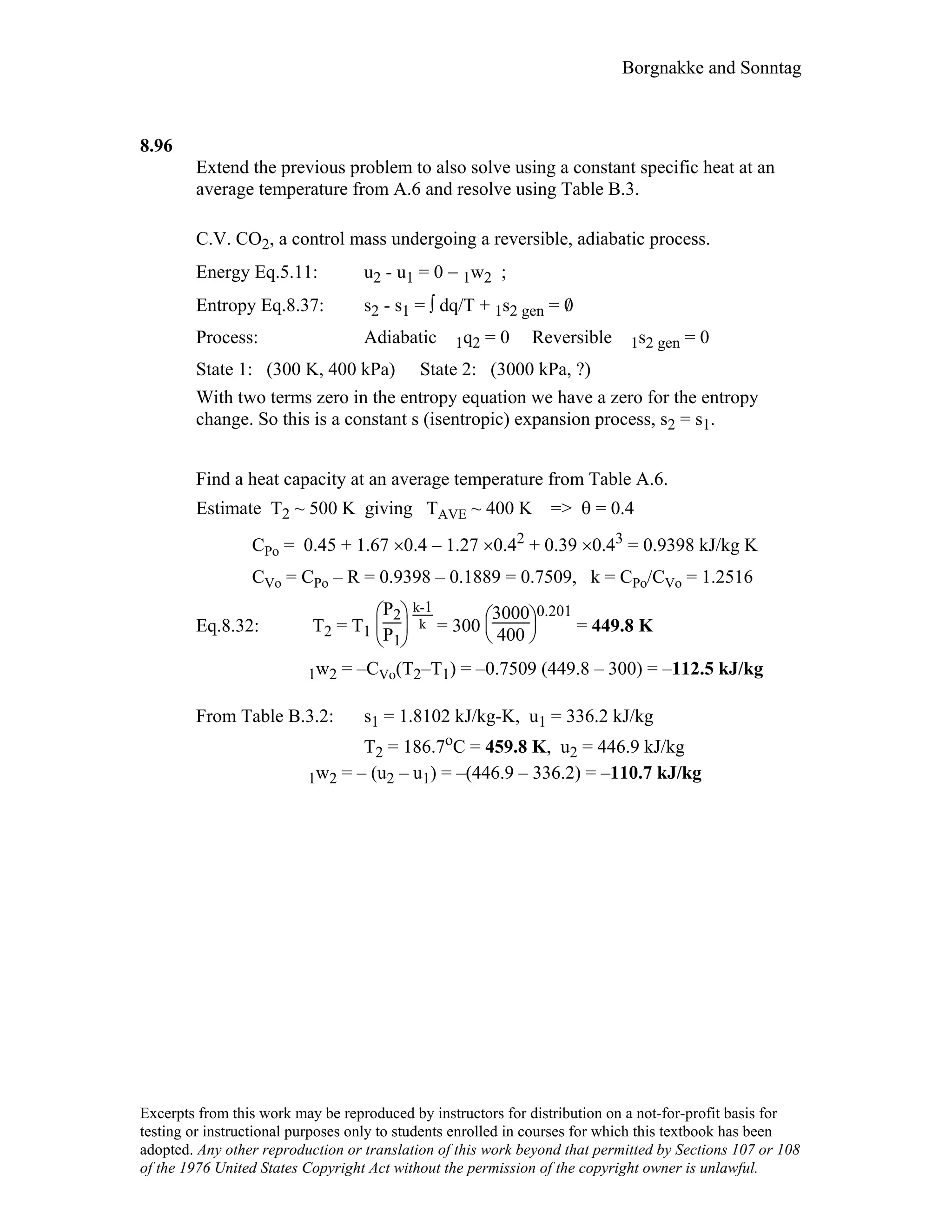 Borgnakke and Sonntag
8.96
Extend the previous problem to also solve using a constant specific heat at an
average temperature from A.6 and resolve using Table B.3.
C.V. CO2, a control mass undergoing a reversible, adiabatic process.
Energy Eq.5.11: u2 - u1 = 0 − 1w2 ;
Entropy Eq.8.37: s2 - s1 = ∫ dq/T + 1s2 gen = 0/
Process: Adiabatic 1q2 = 0 Reversible 1s2 gen = 0
State 1: (300 K, 400 kPa) State 2: (3000 kPa, ?)
With two terms zero in the entropy equation we have a zero for the entropy
change. So this is a constant s (isentropic) expansion process, s2 = s1.
Find a heat capacity at an average temperature from Table A.6.
Estimate T2 ~ 500 K giving TAVE ~ 400 K => θ = 0.4
CPo = 0.45 + 1.67 ×0.4 – 1.27 ×0.42 + 0.39 ×0.43 = 0.9398 kJ/kg K
CVo = CPo – R = 0.9398 – 0.1889 = 0.7509, k = CPo/CVo = 1.2516
Eq.8.32: T2 = T1





P2
P1
k-1
k = 300





3000
400
0.201
= 449.8 K
1w2 = –CVo(T2–T1) = –0.7509 (449.8 – 300) = –112.5 kJ/kg
From Table B.3.2: s1 = 1.8102 kJ/kg-K, u1 = 336.2 kJ/kg
T2 = 186.7oC = 459.8 K, u2 = 446.9 kJ/kg
1w2 = – (u2 – u1) = –(446.9 – 336.2) = –110.7 kJ/kg
Excerpts from this work may be reproduced by instructors for distribution on a not-for-profit basis for
testing or instructional purposes only to students enrolled in courses for which this textbook has been
adopted. Any other reproduction or translation of this work beyond that permitted by Sections 107 or 108
of the 1976 United States Copyright Act without the permission of the copyright owner is unlawful.
 