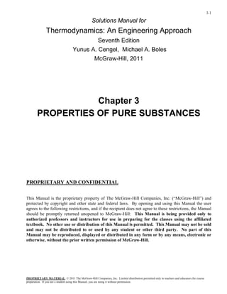 3-1
Solutions Manual for
Thermodynamics: An Engineering Approach
Seventh Edition
Yunus A. Cengel, Michael A. Boles
McGraw-Hill, 2011
Chapter 3
PROPERTIES OF PURE SUBSTANCES
PROPRIETARY AND CONFIDENTIAL
This Manual is the proprietary property of The McGraw-Hill Companies, Inc. (“McGraw-Hill”) and
protected by copyright and other state and federal laws. By opening and using this Manual the user
agrees to the following restrictions, and if the recipient does not agree to these restrictions, the Manual
should be promptly returned unopened to McGraw-Hill: This Manual is being provided only to
authorized professors and instructors for use in preparing for the classes using the affiliated
textbook. No other use or distribution of this Manual is permitted. This Manual may not be sold
and may not be distributed to or used by any student or other third party. No part of this
Manual may be reproduced, displayed or distributed in any form or by any means, electronic or
otherwise, without the prior written permission of McGraw-Hill.
PROPRIETARY MATERIAL
preparation. If you are a student using this Manual, you are using it without permission.
. © 2011 The McGraw-Hill Companies, Inc. Limited distribution permitted only to teachers and educators for course
 