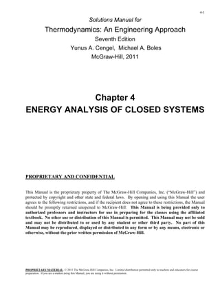 4-1
Solutions Manual for
Thermodynamics: An Engineering Approach
Seventh Edition
Yunus A. Cengel, Michael A. Boles
McGraw-Hill, 2011
Chapter 4
ENERGY ANALYSIS OF CLOSED SYSTEMS
PROPRIETARY AND CONFIDENTIAL
This Manual is the proprietary property of The McGraw-Hill Companies, Inc. (“McGraw-Hill”) and
protected by copyright and other state and federal laws. By opening and using this Manual the user
agrees to the following restrictions, and if the recipient does not agree to these restrictions, the Manual
should be promptly returned unopened to McGraw-Hill: This Manual is being provided only to
authorized professors and instructors for use in preparing for the classes using the affiliated
textbook. No other use or distribution of this Manual is permitted. This Manual may not be sold
and may not be distributed to or used by any student or other third party. No part of this
Manual may be reproduced, displayed or distributed in any form or by any means, electronic or
otherwise, without the prior written permission of McGraw-Hill.
PROPRIETARY MATERIAL
preparation. If you are a student using this Manual, you are using it without permission.
. © 2011 The McGraw-Hill Companies, Inc. Limited distribution permitted only to teachers and educators for course
 