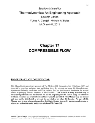17-1
Solutions Manual for
Thermodynamics: An Engineering Approach
Seventh Edition
Yunus A. Cengel, Michael A. Boles
McGraw-Hill, 2011
Chapter 17
COMPRESSIBLE FLOW
PROPRIETARY AND CONFIDENTIAL
This Manual is the proprietary property of The McGraw-Hill Companies, Inc. (“McGraw-Hill”) and
protected by copyright and other state and federal laws. By opening and using this Manual the user
agrees to the following restrictions, and if the recipient does not agree to these restrictions, the Manual
should be promptly returned unopened to McGraw-Hill: This Manual is being provided only to
authorized professors and instructors for use in preparing for the classes using the affiliated
textbook. No other use or distribution of this Manual is permitted. This Manual may not be sold
and may not be distributed to or used by any student or other third party. No part of this
Manual may be reproduced, displayed or distributed in any form or by any means, electronic or
otherwise, without the prior written permission of McGraw-Hill.
PROPRIETARY MATERIAL
preparation. If you are a student using this Manual, you are using it without permission.
. © 2011 The McGraw-Hill Companies, Inc. Limited distribution permitted only to teachers and educators for course
 