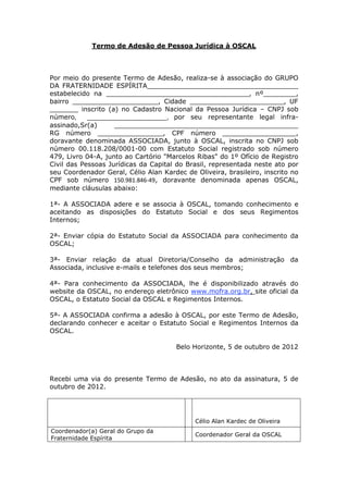 Termo de Adesão de Pessoa Jurídica à OSCAL
Por meio do presente Termo de Adesão, realiza-se à associação do GRUPO
DA FRATERNIDADE ESPÍRITA_____________________________________
estabelecido na ___________________________________, nº________,
bairro _____________________, Cidade _______________________, UF
_______ inscrito (a) no Cadastro Nacional da Pessoa Jurídica – CNPJ sob
número, _________________________, por seu representante legal infra-
assinado,Sr(a) _____________________________________________
RG número ________________, CPF número __________________,
doravante denominada ASSOCIADA, junto à OSCAL, inscrita no CNPJ sob
número 00.118.208/0001-00 com Estatuto Social registrado sob número
479, Livro 04-A, junto ao Cartório "Marcelos Ribas" do 1º Ofício de Registro
Civil das Pessoas Jurídicas da Capital do Brasil, representada neste ato por
seu Coordenador Geral, Célio Alan Kardec de Oliveira, brasileiro, inscrito no
CPF sob número 150.981.846-49, doravante denominada apenas OSCAL,
mediante cláusulas abaixo:
1ª- A ASSOCIADA adere e se associa à OSCAL, tomando conhecimento e
aceitando as disposições do Estatuto Social e dos seus Regimentos
Internos;
2ª- Enviar cópia do Estatuto Social da ASSOCIADA para conhecimento da
OSCAL;
3ª- Enviar relação da atual Diretoria/Conselho da administração da
Associada, inclusive e-mails e telefones dos seus membros;
4ª- Para conhecimento da ASSOCIADA, lhe é disponibilizado através do
website da OSCAL, no endereço eletrônico www.mofra.org.br, site oficial da
OSCAL, o Estatuto Social da OSCAL e Regimentos Internos.
5ª- A ASSOCIADA confirma a adesão à OSCAL, por este Termo de Adesão,
declarando conhecer e aceitar o Estatuto Social e Regimentos Internos da
OSCAL.
Belo Horizonte, 5 de outubro de 2012
Recebi uma via do presente Termo de Adesão, no ato da assinatura, 5 de
outubro de 2012.
Célio Alan Kardec de Oliveira
Coordenador(a) Geral do Grupo da
Fraternidade Espírita
Coordenador Geral da OSCAL
 