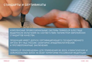 КОМПЛЕКСНЫЕ ПРОФЕССИОНАЛЬНЫЕ СИСТЕМЫ Termoclip БЛЕСТЯЩЕ
ВЫДЕРЖАЛИ ИСПЫТАНИЯ НА СООТВЕТСТВИЕ ПАРАМЕТРАМ ЕВРОПЕЙСКИХ
СТАНДАРТОВ КАЧЕСТВА.
продукция ИМЕет ДОПУСК СЕРТИФИЦИРУЮЩЕГО ГОСУДАРСТВЕННОГО
ОРГАНА ФГУ ФЦС РОССИИ, САНИТАРНО-ЭПИДЕМИОЛОГИЧЕСКие
И ПРОТИВОПОЖАРНые ЗАКЛЮЧЕНИЯ.
Termoclip РЕКОМЕНДОВАН для применения во всех климатических и
сейсмоопасных зонах НА ВСЕЙ ТЕРРИТОРИИ РОССИЙСКОЙ ФЕДЕРАЦИИ.
о компании
стандарты и сертификаты
termoclip © 2003 – 2015
 
