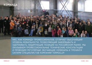 НАС, КАК КОМАНДУ ПРОФЕССИОНАЛОВ, ОТЛИЧАЕТ ВЫСОЧАЙШИЙ
УРОВЕНЬ МОБИЛЬНОСТИ, ПОЗВОЛЯЮЩИЙ ЗАВОЁВЫВАТЬ И
УДЕРЖИВАТЬ ЛИДИРУЮЩИЕ ПОЗИЦИИ НА РОССИЙСКОМ РЫНКЕ. МЫ
ОКАЗЫВАЕМ ПРОФЕССИОНАЛЬНЫЕ ТЕХНИЧЕСКИЕ КОНСУЛЬТАЦИИ
И ПРОВОДИМ РЕГУЛЯРНЫЕ ОБУЧАЮЩИЕ СЕМИНАРЫ И ТРЕНИНГИ
СИЛАМИ СПЕЦИАЛИСТОВ КОМПАНИИ TERMOCLIP.
О КОМПАНИИ
КОМАНДА
TERMOCLIP © 2003 – 2015
 