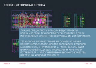 лучшие специалисты отрасли ведут проекты
новых изделий, технологической оснастки для их
изготовления, элементов оборудования и инструмента.
технологии, разработанные на основе ИЗУЧЕНИя
КЛИМАТИЧЕСКИХ ОСОБЕННОСТЕЙ РОССИЙСКИХ РЕГИОНОВ,
БЕЗОПАСНОСТЬ в применении, А ТАКЖЕ ДЕТАЛЬНЫЙ И
ВНИМАТЕЛЬНЫЙ ПОДХОД К ТРЕБОВАНИЯМ КОНЕЧНОГО
ПОТРЕБИТЕЛЯ – залог неизменно высокого качества
крепежных изделий Termoclip.
о компании
конструкторская группа
termoclip © 2003 – 2015
 