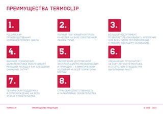 1.
4.
7.
2.
5.
8.
3.
6.
Российская
производственная
компания полного цикла.
Уменьшение трудозатрат
за счет легкости монтажа
и отсутствия отходов при
выполнении работ.
Обеспечение долговечной
эксплуотации по механическим
и природно – климатическим
условиям на всей территории
России.
Страховая ответственность
и гарантийные обязательства.
Большой ассортимент
позволяет реализовывать крепление
для всех типов теплоизоляции
к любому несущему основанию.
Высокие технические
характеристики обеспечивают
меньший расход и как следствие
снижение затрат.
Техническая поддержка
и сопровождение на всех
этапах строительства.
Полный поэтапный контроль
качества на базе собственной
лаборатории.
преимущества продукции
преимущества termoclip
termoclip © 2003 – 2015
 