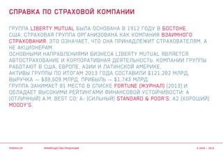 Группа Liberty Mutual была основана в 1912 году в Бостоне,
США. Страховая группа организована как компания взаимного
страхования, это означает, что она принадлежит страхователям, а
не акционерам.
Основными направлениями бизнеса Liberty Mutual является
автострахование и корпоративная деятельность. Компании группы
работают в США, Европе, Азии и Латинской Америке.
Активы Группы по итогам 2013 года составили $121,282 млрд,
выручка — $38,509 млрд, прибыль — $1,743 млрд.
Группа занимает 81 место в списке Fortune (журнал) (2013) и
обладает высокими рейтингами финансовой устойчивости: А
(отличный) A.M. Best Co; A- (Сильный) Standard & Poor’s; A2 (Хороший)
Moody’s.
преимущества продукции
Справка по страховой компании
termoclip © 2003 – 2015
 