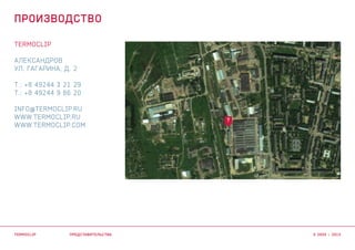 TERMOCLIP
АЛЕКСАНДРОВ
УЛ. ГАГАРИНА, Д. 2
Т.: +8 49244 3 21 29
Т.: +8 49244 9 86 20
INFO@TERMOCLIP.RU
WWW.TERMOCLIP.RU
WWW.TERMOCLIP.COM
T
ПРЕДСТАВИТЕЛЬСТВА
ПРОИЗВОДСТВО
TERMOCLIP © 2003 – 2015
 