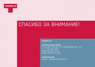 СПАСИБо ЗА ВНИМАНИЕ!
TERMOCLIP
ЦЕНТРАЛЬНЫЙ ОФИС:
A:	125466, МОСКВА, УЛ. РОДИОНОВСКАЯ, 10/1
Т:	+7 495 995 4987
Www.termoclip.ru
Www.termoclip.com
информация
e-mail: info@termoclip.ru
 