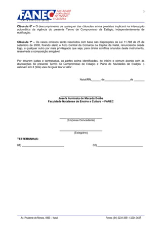 3
PORT. Nº 3.535 - D.O.U – 26/11/03

Cláusula 6ª – O descumprimento de quaisquer das cláusulas acima previstas implicará na interrupção
automática da vigência do presente Termo de Compromisso de Estágio, independentemente de
notificação.
Cláusula 7ª – Os casos omissos serão resolvidos com base nas disposições da Lei 11.788 de 25 de
setembro de 2008, ficando eleito o Foro Central da Comarca da Capital de Natal, renunciando desde
logo, a qualquer outro por mais privilegiado que seja, para dirimir conflitos oriundos deste instrumento,
ressalvada a composição amigável.
Por estarem justas e contratadas, as partes acima identificadas, de inteiro e comum acordo com as
disposições do presente Termo de Compromisso de Estágio e Plano de Atividades de Estágio, o
assinam em 3 (três) vias de igual teor e valor.

Natal/RN,______ de_________________de _______

___________________________
Josefa Iluminata de Macedo Borba
Faculdade Natalense de Ensino e Cultura – FANEC

____________________________
(Empresa Concedente)
____________________________
(Estagiário)
TESTEMUNHAS:
01) ____________________________

Av. Prudente de Morais, 4890 – Natal

02) ______________________________

Fones: (84) 3234-3551 / 3234-3637

 