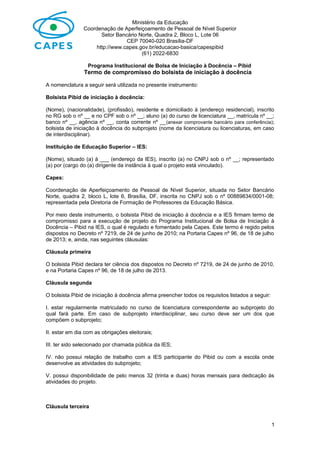 Ministério da Educação
Coordenação de Aperfeiçoamento de Pessoal de Nível Superior
Setor Bancário Norte, Quadra 2, Bloco L, Lote 06
CEP 70040-020 Brasília-DF
http://www.capes.gov.br/educacao-basica/capespibid
(61) 2022-6830
Programa Institucional de Bolsa de Iniciação à Docência – Pibid
Termo de compromisso do bolsista de iniciação à docência
A nomenclatura a seguir será utilizada no presente instrumento:
Bolsista Pibid de iniciação à docência:
(Nome), (nacionalidade), (profissão), residente e domiciliado à (endereço residencial), inscrito
no RG sob o nº __ e no CPF sob o nº __; aluno (a) do curso de licenciatura __, matrícula nº __;
banco nº __, agência nº __, conta corrente nº __(anexar comprovante bancário para conferência);
bolsista de iniciação à docência do subprojeto (nome da licenciatura ou licenciaturas, em caso
de interdisciplinar).
Instituição de Educação Superior – IES:
(Nome), situado (a) à ___ (endereço da IES), inscrito (a) no CNPJ sob o nº __; representado
(a) por (cargo do (a) dirigente da instância à qual o projeto está vinculado).
Capes:
Coordenação de Aperfeiçoamento de Pessoal de Nível Superior, situada no Setor Bancário
Norte, quadra 2, bloco L, lote 6, Brasília, DF, inscrita no CNPJ sob o nº 00889834/0001-08;
representada pela Diretoria de Formação de Professores da Educação Básica.
Por meio deste instrumento, o bolsista Pibid de iniciação à docência e a IES firmam termo de
compromisso para a execução de projeto do Programa Institucional de Bolsa de Iniciação à
Docência – Pibid na IES, o qual é regulado e fomentado pela Capes. Este termo é regido pelos
dispostos no Decreto nº 7219, de 24 de junho de 2010; na Portaria Capes nº 96, de 18 de julho
de 2013; e, ainda, nas seguintes cláusulas:
Cláusula primeira
O bolsista Pibid declara ter ciência dos dispostos no Decreto nº 7219, de 24 de junho de 2010,
e na Portaria Capes nº 96, de 18 de julho de 2013.
Cláusula segunda
O bolsista Pibid de iniciação à docência afirma preencher todos os requisitos listados a seguir:
I. estar regularmente matriculado no curso de licenciatura correspondente ao subprojeto do
qual fará parte. Em caso de subprojeto interdisciplinar, seu curso deve ser um dos que
compõem o subprojeto;
II. estar em dia com as obrigações eleitorais;
III. ter sido selecionado por chamada pública da IES;
IV. não possui relação de trabalho com a IES participante do Pibid ou com a escola onde
desenvolve as atividades do subprojeto;
V. possui disponibilidade de pelo menos 32 (trinta e duas) horas mensais para dedicação às
atividades do projeto.
Cláusula terceira
1
 