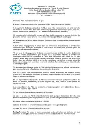Ministério da Educação
Coordenação de Aperfeiçoamento de Pessoal de Nível Superior
Setor Bancário Norte, Quadra 2, Bloco L, Lote 06
CEP 70040-020 Brasília-DF
http://www.capes.gov.br/educacao-basica/capespibid
(61) 2022-6830
O bolsista Pibid declara estar ciente de que:
I. faz jus a uma bolsa mensal, cujo pagamento ocorre pelo critério de mês vencido;
II. o pagamento da bolsa ocorre até o dia 10 de cada mês, exclusivamente em conta corrente
em nome do bolsista Pibid. Não serão efetuados pagamentos em contas poupança, conjunta,
salário, nem conta de operação 023 da Caixa Econômica Federal (Caixa Fácil);
III. o coordenador institucional é o responsável por incluir, suspender e cancelar bolsistas do
programa, e o fará exclusivamente por meio do sistema disponibilizado pela Capes;
IV. qualquer incorreção dos dados bancários informados pode ocasionar atraso no recebimento
da bolsa;
V. todo atraso no pagamento de bolsas deve ser comunicado imediatamente ao coordenador
institucional para apuração. A demora na comunicação do atraso pode ocasionar perda de
direito à bolsa referente àquele mês;
VI. em caso de não pagamento de bolsa em decorrência de: a) falta de registro do bolsista
Pibid no sistema disponibilizado pela Capes ou b) suspensão indevida, o coordenador
institucional deve solicitar formalmente à Capes este pagamento até o último dia do mês
posterior ao da bolsa requerida (por exemplo, pagamento referente a maio – que é pago em
junho – deve ser solicitado até 30 de junho). Se a solicitação não for feita no prazo, a referida
bolsa não será paga, nem poderá ser novamente solicitada. Para efeito de prazo é considerada
a data de postagem;
VII. a Capes disponibiliza na página do Pibid relatório de pagamento de bolsista, mensalmente,
para acompanhamento e fiscalização dos participantes do projeto;
VIII. o SAC conta com uma ferramenta chamada “extrato de bolsista”. Os bolsistas podem
solicitar aos coordenadores um extrato do sistema para consultas do seu cadastro, pois contém
todos os dados do participante;
IX. não é permitido receber a bolsa do Pibid concomitantemente com qualquer modalidade de
bolsa (ou benefício semelhante) de outro programa da Capes, nem de outra agência de
fomento nacional;
X. a percepção de bolsa Pibid não caracteriza vínculo empregatício entre o bolsista e a Capes,
nem entre o bolsista Pibid e a IES;
XI. são consideradas razões para a devolução de bolsas:
a) receber a bolsa do Pibid concomitantemente com qualquer modalidade de bolsa (ou
benefício semelhante) de outro programa da Capes, ou de outra agência de fomento nacional;
b) receber bolsa resultante de pagamento indevido;
c) deixar de cumprir os compromissos assumidos para a execução do projeto;
d) deixar de cumprir o disposto na cláusula segunda.
Parágrafo único. As bolsas a serem devolvidas serão referentes aos períodos em que
ocorreram as situações elencadas acima e os valores serão atualizados monetariamente.
2
 