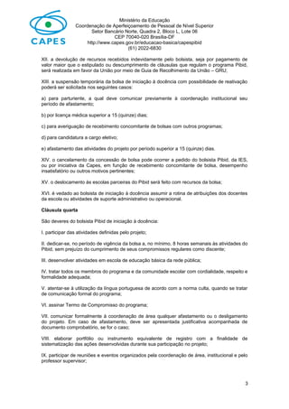 Ministério da Educação
Coordenação de Aperfeiçoamento de Pessoal de Nível Superior
Setor Bancário Norte, Quadra 2, Bloco L, Lote 06
CEP 70040-020 Brasília-DF
http://www.capes.gov.br/educacao-basica/capespibid
(61) 2022-6830
XII. a devolução de recursos recebidos indevidamente pelo bolsista, seja por pagamento de
valor maior que o estipulado ou descumprimento de cláusulas que regulam o programa Pibid,
será realizada em favor da União por meio de Guia de Recolhimento da União – GRU;
XIII. a suspensão temporária da bolsa de iniciação à docência com possibilidade de reativação
poderá ser solicitada nos seguintes casos:
a) para parturiente, a qual deve comunicar previamente à coordenação institucional seu
período de afastamento;
b) por licença médica superior a 15 (quinze) dias;
c) para averiguação de recebimento concomitante de bolsas com outros programas;
d) para candidatura a cargo eletivo;
e) afastamento das atividades do projeto por período superior a 15 (quinze) dias.
XIV. o cancelamento da concessão de bolsa pode ocorrer a pedido do bolsista Pibid, da IES,
ou por iniciativa da Capes, em função de recebimento concomitante de bolsa, desempenho
insatisfatório ou outros motivos pertinentes;
XV. o deslocamento às escolas parceiras do Pibid será feito com recursos da bolsa;
XVI. é vedado ao bolsista de iniciação à docência assumir a rotina de atribuições dos docentes
da escola ou atividades de suporte administrativo ou operacional.
Cláusula quarta
São deveres do bolsista Pibid de iniciação à docência:
I. participar das atividades definidas pelo projeto;
II. dedicar-se, no período de vigência da bolsa a, no mínimo, 8 horas semanais às atividades do
Pibid, sem prejuízo do cumprimento de seus compromissos regulares como discente;
III. desenvolver atividades em escola de educação básica da rede pública;
IV. tratar todos os membros do programa e da comunidade escolar com cordialidade, respeito e
formalidade adequada;
V. atentar-se à utilização da língua portuguesa de acordo com a norma culta, quando se tratar
de comunicação formal do programa;
VI. assinar Termo de Compromisso do programa;
VII. comunicar formalmente à coordenação de área qualquer afastamento ou o desligamento
do projeto. Em caso de afastamento, deve ser apresentada justificativa acompanhada de
documento comprobatório, se for o caso;
VIII. elaborar portfólio ou instrumento equivalente de registro com a finalidade de
sistematização das ações desenvolvidas durante sua participação no projeto;
IX. participar de reuniões e eventos organizados pela coordenação de área, institucional e pelo
professor supervisor;
3
 