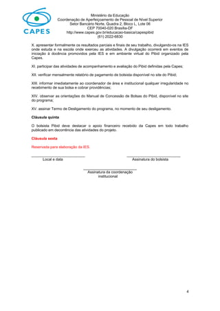 Ministério da Educação
Coordenação de Aperfeiçoamento de Pessoal de Nível Superior
Setor Bancário Norte, Quadra 2, Bloco L, Lote 06
CEP 70040-020 Brasília-DF
http://www.capes.gov.br/educacao-basica/capespibid
(61) 2022-6830
X. apresentar formalmente os resultados parciais e finais de seu trabalho, divulgando-os na IES
onde estuda e na escola onde exerceu as atividades. A divulgação ocorrerá em eventos de
iniciação à docência promovidos pela IES e em ambiente virtual do Pibid organizado pela
Capes.
XI. participar das atividades de acompanhamento e avaliação do Pibid definidas pela Capes;
XII. verificar mensalmente relatório de pagamento de bolsista disponível no site do Pibid;
XIII. informar imediatamente ao coordenador de área e institucional qualquer irregularidade no
recebimento de sua bolsa e cobrar providências;
XIV. observar as orientações do Manual de Concessão de Bolsas do Pibid, disponível no site
do programa;
XV. assinar Termo de Desligamento do programa, no momento de seu desligamento.
Cláusula quinta
O bolsista Pibid deve destacar o apoio financeiro recebido da Capes em todo trabalho
publicado em decorrência das atividades do projeto.
Cláusula sexta
Reservada para elaboração da IES.
__________________________ __________________________
Local e data Assinatura do bolsista
__________________________
Assinatura da coordenação
institucional
4
 