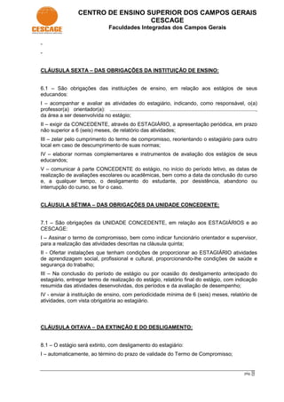 CENTRO DE ENSINO SUPERIOR DOS CAMPOS GERAIS
                                        CESCAGE
                                        Faculdades Integradas dos Campos Gerais

-
-


CLÁUSULA SEXTA – DAS OBRIGAÇÕES DA INSTITUIÇÃO DE ENSINO:


6.1 – São obrigações das instituições de ensino, em relação aos estágios de seus
educandos:
I – acompanhar e avaliar as atividades do estagiário, indicando, como responsável, o(a)
professor(a) orientador(a): ....................................................................................................,
da área a ser desenvolvida no estágio;
II – exigir da CONCEDENTE, através do ESTAGIÁRIO, a apresentação periódica, em prazo
não superior a 6 (seis) meses, de relatório das atividades;
III – zelar pelo cumprimento do termo de compromisso, reorientando o estagiário para outro
local em caso de descumprimento de suas normas;
IV – elaborar normas complementares e instrumentos de avaliação dos estágios de seus
educandos;
V – comunicar à parte CONCEDENTE do estágio, no início do período letivo, as datas de
realização de avaliações escolares ou acadêmicas, bem como a data da conclusão do curso
e, a qualquer tempo, o desligamento do estudante, por desistência, abandono ou
interrupção do curso, se for o caso.


CLÁUSULA SÉTIMA – DAS OBRIGAÇÕES DA UNIDADE CONCEDENTE:


7.1 – São obrigações da UNIDADE CONCEDENTE, em relação aos ESTAGIÁRIOS e ao
CESCAGE:
I – Assinar o termo de compromisso, bem como indicar funcionário orientador e supervisor,
para a realização das atividades descritas na cláusula quinta;
II - Ofertar instalações que tenham condições de proporcionar ao ESTAGIÁRIO atividades
de aprendizagem social, profissional e cultural, proporcionando-lhe condições de saúde e
segurança do trabalho;
III – Na conclusão do período de estágio ou por ocasião do desligamento antecipado do
estagiário, entregar termo de realização do estágio, relatório final do estágio, com indicação
resumida das atividades desenvolvidas, dos períodos e da avaliação de desempenho;
IV - enviar à instituição de ensino, com periodicidade mínima de 6 (seis) meses, relatório de
atividades, com vista obrigatória ao estagiário.




CLÁUSULA OITAVA – DA EXTINÇÃO E DO DESLIGAMENTO:


8.1 – O estágio será extinto, com desligamento do estagiário:
I – automaticamente, ao término do prazo de validade do Termo de Compromisso;


                                                                                                                         pág. 3
 