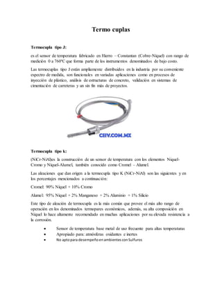 Termo cuplas
Termocupla tipo J:
es el sensor de temperatura fabricado en Hierro – Constantan (Cobre-Níquel) con rango de
medición 0 a 760ºC que forma parte de los instrumentos denominados de bajo costo.
Las termocuplas tipo J están ampliamente distribuidos en la industria por su conveniente
espectro de medida, son funcionales en variadas aplicaciones como en procesos de
inyección de plástico, análisis de estructuras de concreto, validación en sistemas de
cimentación de carreteras y un sin fin más de proyectos.
Termocupla tipo k:
(NiCr-NiAl)es la construcción de un sensor de temperatura con los elementos Niquel-
Cromo y Níquel-Alumel, también conocido como Cromel – Alumel.
Las aleaciones que dan origen a la termocupla tipo K (NiCr-NiAl) son las siguientes y en
los porcentajes mencionados a continuación:
Cromel: 90% Níquel + 10% Cromo
Alumel: 95% Níquel + 2% Manganeso + 2% Aluminio + 1% Silicio
Este tipo de aleación de termocupla es la más común que provee el más alto rango de
operación en los denominados termopares económicos, además, su alta composición en
Níquel lo hace altamente recomendado en muchas aplicaciones por su elevada resistencia a
la corrosión.
 Sensor de temperatura base metal de uso frecuente para altas temperaturas
 Apropiado para: atmósferas oxidantes e inertes
 No aptopara desempeñoenambientesconSulfuros
 