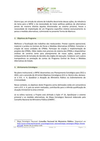 penais de maneira distinta àquelas direcionadas ao sistema prisional, houve a
necessidade de implantação de um Programa específico relativo exclusivamente às
penas e medidas alternativas, culminando no presente Termo de Abertura.
2. Objetivos do Programa
Melhorar a fiscalização dos trabalhos dos reeducandos. Prestar suporte operacional,
material e jurídico às Centrais de Penas e Medidas Alternativas (CPMAs). Fomentar a
criação de novas unidades de CPMAs. Participar da criação e implementação de
projetos das CPMAs. Obter dados mais precisos do sistema das CPMAs e disponibilizar
análises de cenários tanto para planejamento de novas ações, quanto para
embasamento de tomadas de decisões dos órgãos de execução. Colaborar com a plena
transparência na prestação de contas do Programa Central de Penas e Medidas
Alternativas do Estado.
3. Alinhamento Estratégico
No plano institucional, o MPSC desenvolveu seu Planejamento Estratégico para 2012 a
2022, com a previsão de 20 (vinte) Objetivos Estratégicos (O.E.s). Dentre eles, destaca-
se o O.E. n. 4, Qualificar a Atuação do Ministério Público no Enfrentamento da
Criminalidade.
Nesse contexto, os objetivos deste Programa acima delineados estão em consonância
com o O.E. n. 4, pois ao serem realizados, contribuirão para a referida qualificação de
atuação ministerial na área criminal.
Já na esfera nacional, o Projeto está alinhado à Ação nº 16, Aperfeiçoar o sistema
prisional e as medidas alternativas, do Mapa Estratégico Nacional elaborado pelo
Conselho Nacional do Ministério Público (CNMP)1
.
1 Mapa Estratégico Nacional. Conselho Nacional do Ministério Público. Disponível em
http://www.cnmp.mp.br/portal_2015/images/acao_nacional/mapa_estrategico/Mapa_Estrategico.
pdf. Acesso em 30 março 2016.
TAP - Termo de Abertura do Projeto Versão: 1.0 Página: 3 / 8
 