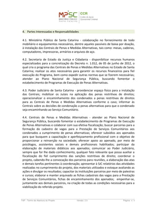 4. Partes Interessadas e Responsabilidades
4.1. Ministério Público de Santa Catarina - colaboração no fornecimento de todo
mobiliário e equipamentos necessários, dentre aqueles passíveis de baixa por doação,
à instalação das Centrais de Penas e Medidas Alternativas, tais como: mesas, cadeiras,
computadores, impressoras, armários e arquivos de aço.
4.2. Secretaria de Estado da Justiça e Cidadania - disponibilizar recursos humanos
especializados para a concretização do Decreto n. 1.012, de 05 de junho de 2012, o
qual cria o programa das Centrais de Penas e Medidas Alternativas no Estado de Santa
Catarina; realizar os atos necessários para garantir os recursos financeiros para fiel
execução do Programa, bem como expedir outras normas que se fizerem necessárias;
atender ao Plano Nacional de Segurança Pública, buscando fomentar o
estabelecimento de Programas de Execução de Penas Alternativas.
4.3. Poder Judiciário de Santa Catarina - providenciar espaço físico para a instalação
das Centrais; mobilizar os Juízes na aplicação das penas restritivas de direitos;
operacionalizar o encaminhamento dos condenados a penas restritivas de direitos
para as Centrais de Penas e Medidas Alternativas conforme o caso; informar às
Centrais sobre as decisões de condenação a penas alternativas para que o condenado
seja encaminhando ao Serviço Comunitário.
4.4. Centrais de Penas e Medidas Alternativas - atender ao Plano Nacional de
Segurança Pública, buscando fomentar o estabelecimento de Programas de Execução
de Penas Alternativas e colaborar com sua efetiva fiscalização; buscar parcerias para a
formação do cadastro de vagas para a Prestação de Serviços Comunitários aos
condenados a cumprimento de penas alternativas; oferecer subsídios aos apenados
para que busquem a capacitação e aperfeiçoamento profissional com o objetivo de
proporcionar a reinserção na sociedade; oferecer apoio ao apenado, por meio de
psicólogos, assistentes sociais e demais profissionais habilitados; participar da
elaboração de materiais didáticos aos apenados; comunicar ao Poder Judiciário,
sempre que for lhe dado conhecimento, qualquer fato relevante que possa auxiliar a
fiscalização do fiel cumprimento das sanções restritivas de direito; coordenar o
projeto, cabendo-lhe a convocação dos parceiros para reuniões, a elaboração das atas
e demais tarefas pertinentes à coordenação; apresentar à SJC relatórios das atividades
realizadas no cumprimento do projeto, dos materiais utilizados e estoque avaliando as
ações e divulgar os resultados; capacitar às instituições parceiras por meio de palestras
e cursos; elaborar e manter arquivado as fichas cadastrais das vagas para a Prestação
de Serviços Comunitários, fichas de encaminhamento dos apenados; empenhar-se,
juntamente aos demais parceiros, na criação de todas as condições necessárias para a
viabilização do referido projeto.
TAP - Termo de Abertura do Projeto Versão: 1.0 Página: 4 / 8
 