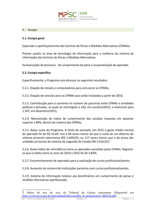 5. Escopo
5.1. Escopo geral
Expansão e aperfeiçoamento das Centrais de Penas e Medidas Alternativas (CPMAs).
Prestar auxílio na área de tecnologia da informação para a melhoria do sistema de
informação das Centrais de Penas e Medidas Alternativas.
Humanização do processo de cumprimento da pena e ressocialização do apenado.
5.2. Escopo específico
Especificamente, o Programa visa alcançar os seguintes resultados:
5.2.1. Doação de móveis e computadores para estruturar as CPMAs;
5.2.2. Doação de veículos para as CPMAs que serão instaladas a partir de 2016;
5.2.3. Contribuição para o aumento no número de parcerias entre CPMAs e entidades
públicas e privadas, as quais se restringiam a 242, em outubro/2012, e evoluíram para
1.547, em dezembro/2015;
5.2.4. Manutenção do índice de cumprimento das sanções impostas em patamar
superior a 80%, dentro do sistema das CPMAs;
5.2.5. Baixo custo do Programa. A título de exemplo, em 2015 o gasto médio mensal
do apenado foi de R$ 25,69. Isso é 64 vezes menor do que o custo de um detento do
sistema prisional catarinense (R$ 1.649,03); ou 117 vezes menor que o do preso das
unidades prisionais do sistema de cogestão do Estado (R$ 3.010,92);2
5.2.6. Baixo índice de reincidência entre os apenados assistidos pelas CPMAs. Registre-
se que a média entre os anos de 2010 a 2015 foi de 3,83%;
5.2.7. Encaminhamento de apenados para a realização de cursos profissionalizantes;
5.2.8. Aumento do número de instituições parceiras com cursos profissionalizantes;
5.2.9. Sistema de informação relativo aos beneficiários em cumprimento de penas e
medidas alternativas aperfeiçoado;
5.2.10. Obtenção de acesso integral à base de dados das CPMAs.
2 Dados do ano de 2012 do Tribunal de Contas catarinense (Disponível em
http://www.tce.sc.gov.br/sites/default/files/cartilha_18_penitenciario_MIOLO.pdf)
TAP - Termo de Abertura do Projeto Versão: 1.0 Página: 5 / 8
 