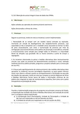 6. Não-Escopo
Ações voltadas aos apenados do sistema prisional catarinense.
Ações direcionadas a vítimas de crimes.
7. Premissas
Seguem as premissas, tendo em vista as iniciativas a serem implementadas:
i. Necessidade de se romper com um modelo reativo centrado na repressão,
mormente em virtude do desafogamento dos estabelecimentos prisionais, cuja
capacidade já não é compatível com a realidade social, buscando-se orientar na ideia
de pena ressocializante, com vistas a humanização do processo por meio da
reintegração social do beneficiário como política de prevenção à reincidência, evitando
o encarceramento como solução para castigar todos os infratores e a impunidade
diante de infrações cuja gravidade não se mostra tamanha a ponto de ensejar a
segregação;
ii. As iniciativas relacionadas às penas e medidas alternativas deve necessariamente
vincular suas ações ao processo de desenvolvimento econômico e social, realizado
mediante parcerias público-privadas, programas e projetos voltados para a consecução
de seus fins;
iii. A busca pelo aperfeiçoamento do sistema prisional e das medidas alternativas deve
aproveitar os modernos recursos tecnológicos disponíveis, os quais podem oferecer
meios mais céleres e eficazes quanto ao acompanhamento e fiscalização da execução
do trabalho dos apenados, tendo em vista que compete as centrais Regionais de Penas
e Medidas Alternativas formar banco de dados e informações contínuas de seu
público-alvo integrado às redes de monitoramento específico; bem como com a plena
transparência na prestação de contas.
8. Restrições
Visando a implementação progressiva do programa nas principais comarcas do Estado,
a implantação das Unidades das Penas e Medidas Alternativas será realizado de acordo
com o cronograma abaixo especificado:
a) A Coordenação Geral (Florianópolis), Unidade de Florianópolis e Unidade de
São José será implantada no mês de Setembro de 2012;
b) A Unidade de Joinville será implantada no mês de outubro de 2012;
c) As Unidades de Blumenau e Criciúma serão implantadas no mês de novembro
de 2012;
TAP - Termo de Abertura do Projeto Versão: 1.0 Página: 6 / 8
 