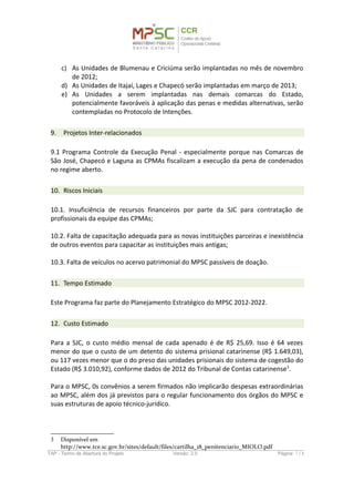 d) As Unidades de Itajaí, Lages e Chapecó serão implantadas em março de 2013;
e) As Unidades a serem implantadas nas demais comarcas do Estado,
potencialmente favoráveis à aplicação das penas e medidas alternativas, serão
contempladas no Protocolo de Intenções.
9. Projetos Inter-relacionados
9.1 Programa Controle da Execução Penal - especialmente porque nas Comarcas de
São José, Chapecó e Laguna as CPMAs fiscalizam a execução da pena de condenados
no regime aberto.
10. Riscos Iniciais
10.1. Insuficiência de recursos financeiros por parte da SJC para contratação de
profissionais da equipe das CPMAs;
10.2. Falta de capacitação adequada para as novas instituições parceiras e inexistência
de outros eventos para capacitar as instituições mais antigas;
10.3. Falta de veículos no acervo patrimonial do MPSC passíveis de doação.
11. Tempo Estimado
Este Programa faz parte do Planejamento Estratégico do MPSC 2012-2022.
12. Custo Estimado
Para a SJC, o custo médio mensal de cada apenado é de R$ 25,69. Isso é 64 vezes
menor do que o custo de um detento do sistema prisional catarinense (R$ 1.649,03),
ou 117 vezes menor que o do preso das unidades prisionais do sistema de cogestão do
Estado (R$ 3.010,92), conforme dados de 2012 do Tribunal de Contas catarinense3
.
Para o MPSC, os convênios a serem firmados não implicarão despesas extraordinárias
ao MPSC, além dos já previstos para o regular funcionamento dos órgãos do MPSC e
suas estruturas de apoio técnico-jurídico.
3 Disponível em <http://www.tce.sc.gov.br/sites/default/files/cartilha_18_penitenciario_MIOLO.pdf>
TAP - Termo de Abertura do Projeto Versão: 1.0 Página: 7 / 8
 