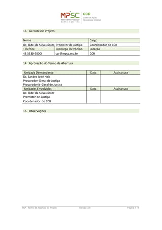 13. Gerente do Projeto
Nome Cargo
Dr. Jádel da Silva Júnior, Promotor de Justiça Coordenador do CCR
Telefone Endereço Eletrônico Lotação
48 3330-9500 ccr@mpsc.mp.br CCR
14. Aprovação do Termo de Abertura
Unidade Demandante
Dr. Sandro José Neis
Procurador-Geral de Justiça
Procuradoria-Geral de Justiça
Unidades Envolvidas
Dr. Jádel da Silva Júnior
Promotor de Justiça
Coordenador do CCR
TAP - Termo de Abertura do Projeto Versão: 1.0 Página: 8 / 8
 