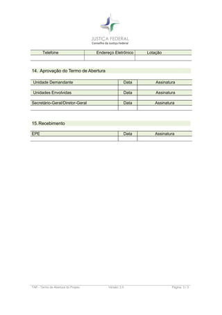 Telefone Endereço Eletrônico Lotação
14. Aprovação do Termo de Abertura
Unidade Demandante Data Assinatura
Unidades Envolvidas Data Assinatura
Secretário-Geral/Diretor-Geral Data Assinatura
15.Recebimento
EPE Data Assinatura
TAP - Termo de Abertura do Projeto Versão: 2.0 Página: 3 / 3
 