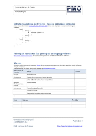 Termo de Abertura do Projeto
Nome do Projeto
Estrutura Analítica do Projeto – Fases e principais entregas
[Inclua uma versão inicial da Estrutura Analítica do Projeto (EAP) com as fases do projeto e suas principais entregas. ]
[Exemplo:
• Fase 1
o Entrega 1.1
 Pacote de trabalho 1.1.1
 ...
o Entrega 1.2
o ...
• Fase 2
o Entrega 2.1
o ...
• ...
]
Principais requisitos das principais entregas/produtos
[Documente os principais requisitos dos produtos/entregas a serem atendidos identificados na EAP acima. ]
Marcos
[Relacione os principais marcos do projeto. Marcos são os momentos mais importantes do projeto, quando se conclui as fases ou
entregas principais.]
[Exemplo baseado nos grupos de processos baseado na metodologia otimizada:
Fase ou Grupo de
Processos
Marcos Previsão
Iniciação Projeto Aprovado
Planejamento Plano de Gerenciamento de Projetos Aprovado
Linhas de Base de Custos, Prazo e Escopos Salvas
Execução,
Monitoramento e
Controle
Entrega validada
Encerramento Projeto Entregue e Encerrado
Contrato Encerrado
Transição do Projeto para Operação concluída
]
Fase Marcos Previsão
termodeaberturadoprojeto1-
160315160009.doc
Página 2 de 3
PMO Escritório de Projetos http://escritoriodeprojetos.com.br
 