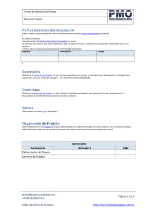 Termo de Abertura do Projeto
Nome do Projeto
Partes interessadas do projeto
[Defina nomes, responsabilidades e nível de autoridade das principais partes interessadas do projeto]
[
Ex.1 (Recomendado):
Veja documento de Registro das partes interessadas em anexo.
Ex.2 (Inclua mais colunas que achar importante, veja o modelo acima para selecionar as colunas mais importantes para o seu
projeto):
A tabela abaixo relaciona as principais partes interessadas do projeto:
Empresa Participante Função
]
Restrições
[Relacione as restrições do projeto, ou seja, limitação aplicável a um projeto, a qual afetará seu desempenho. Limitações reais:
orçamento, recursos, tempo de alocação, ... Ex.: Orçamento de R$1.500.000,00]
Premissas
[Relacione as premissas do projeto, ou seja, fatores considerados verdadeiros sem prova para fins de planejamento. Ex.:
Disponibilidade de 50% do tempo do cliente durante os testes]
Riscos
[Descreva os principais riscos do projeto. ]
Orçamento do Projeto
[Estimativa preliminar dos custos do projeto representada pelo orçamento ou pelo fluxo de caixa com suas principais entradas e
saídas financeiras. Base para a aprovação financeira do projeto e da formação da linha de base dos custos]
Aprovações
Participante Assinatura Data
Patrocinador do Projeto
Gerente do Projeto
termodeaberturadoprojeto1-
160315160009.doc
Página 3 de 3
PMO Escritório de Projetos http://escritoriodeprojetos.com.br
 
