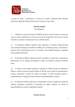 e geração de dados e informações no Sistema de Cadastro Ambiental Rural (SICAR)
observada a legislação federal pertinente sobre a matéria, no que couber.
Cláusula Segunda
Das Obrigações
2. Obrigam-se as partes do presente TERMO a promover ações de interesse comum que
visem ao estrito cumprimento aos termos do Acordo de Cooperação Técnica anexo, ficando
vinculado às cláusulas e condições previstas no referido acordo.
2.1. Os Ministérios Públicos aderentes serão registrados no Cadastro Ambiental Rural
como instituição hierárquica vinculada ao CNMP, que é a instituição gestora, e terão direito a
registrar, além do administrador mais 5 a 10 usuários, como unidade hierárquica, a depender
da necessidade institucional.
2.2. Os Ministérios Públicos aderentes deverão encaminhar, em trinta dias, a indicação do
administrador de sua unidade, preenchendo os dados dos indicados conforme formulário
anexo.
2.3. O registro como unidade hierárquica vinculada ao CNMP concede aos Ministérios
Públicos o direito de acesso ao perfil completo do SICAR, com os perfis de monitoramento e
controle, equivalente ao perfil dos órgãos do Sisnama. O perfil concedido permite o
compartilhamento e integração de base de dados e interoperabilidade do sistema.
2.4. Os Ministérios Públicos aderentes se comprometem a realizar o pedido de exclusão das
unidades hierárquicas, porventura já cadastradas nos órgãos estaduais, em virtude da
impossibilidade de se manter a duplicidade cadastral.
Cláusula Terceira
2
 