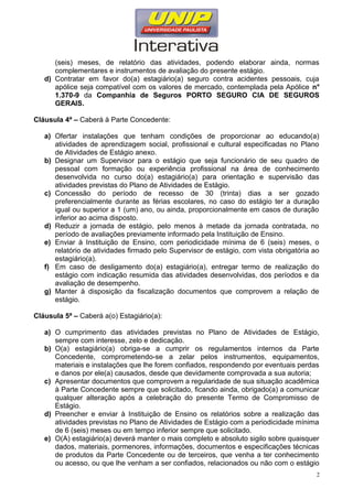 (seis) meses, de relatório das atividades, podendo elaborar ainda, normas
complementares e instrumentos de avaliação do presente estágio.
d) Contratar em favor do(a) estagiário(a) seguro contra acidentes pessoais, cuja
apólice seja compatível com os valores de mercado, contemplada pela Apólice n°
1.370-9 da Companhia de Seguros PORTO SEGURO CIA DE SEGUROS
GERAIS.
Cláusula 4ª – Caberá à Parte Concedente:
a) Ofertar instalações que tenham condições de proporcionar ao educando(a)
atividades de aprendizagem social, profissional e cultural especificadas no Plano
de Atividades de Estágio anexo.
b) Designar um Supervisor para o estágio que seja funcionário de seu quadro de
pessoal com formação ou experiência profissional na área de conhecimento
desenvolvida no curso do(a) estagiário(a) para orientação e supervisão das
atividades previstas do Plano de Atividades de Estágio.
c) Concessão do período de recesso de 30 (trinta) dias a ser gozado
preferencialmente durante as férias escolares, no caso do estágio ter a duração
igual ou superior a 1 (um) ano, ou ainda, proporcionalmente em casos de duração
inferior ao acima disposto.
d) Reduzir a jornada de estágio, pelo menos à metade da jornada contratada, no
período de avaliações previamente informado pela Instituição de Ensino.
e) Enviar à Instituição de Ensino, com periodicidade mínima de 6 (seis) meses, o
relatório de atividades firmado pelo Supervisor de estágio, com vista obrigatória ao
estagiário(a).
f) Em caso de desligamento do(a) estagiário(a), entregar termo de realização do
estágio com indicação resumida das atividades desenvolvidas, dos períodos e da
avaliação de desempenho.
g) Manter à disposição da fiscalização documentos que comprovem a relação de
estágio.
Cláusula 5ª – Caberá a(o) Estagiário(a):
a) O cumprimento das atividades previstas no Plano de Atividades de Estágio,
sempre com interesse, zelo e dedicação.
b) O(a) estagiário(a) obriga-se a cumprir os regulamentos internos da Parte
Concedente, comprometendo-se a zelar pelos instrumentos, equipamentos,
materiais e instalações que lhe forem confiados, respondendo por eventuais perdas
e danos por ele(a) causados, desde que devidamente comprovada a sua autoria;
c) Apresentar documentos que comprovem a regularidade de sua situação acadêmica
à Parte Concedente sempre que solicitado, ficando ainda, obrigado(a) a comunicar
qualquer alteração após a celebração do presente Termo de Compromisso de
Estágio.
d) Preencher e enviar à Instituição de Ensino os relatórios sobre a realização das
atividades previstas no Plano de Atividades de Estágio com a periodicidade mínima
de 6 (seis) meses ou em tempo inferior sempre que solicitado.
e) O(A) estagiário(a) deverá manter o mais completo e absoluto sigilo sobre quaisquer
dados, materiais, pormenores, informações, documentos e especificações técnicas
de produtos da Parte Concedente ou de terceiros, que venha a ter conhecimento
ou acesso, ou que lhe venham a ser confiados, relacionados ou não com o estágio
2
 
