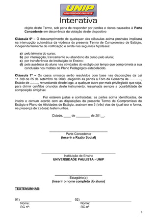 objeto deste Termo, sob pena de responder por perdas e danos causados à Parte
Concedente em decorrência da violação deste dispositivo
Cláusula 6ª – O descumprimento de quaisquer das cláusulas acima previstas implicará
na interrupção automática da vigência do presente Termo de Compromisso de Estágio,
independentemente de notificação e ainda nas seguintes hipóteses:
a) pelo término do curso;
b) por interrupção, trancamento ou abandono do curso pelo aluno;
c) por transferência de Instituição de Ensino;
d) pela ausência do aluno nas atividades do estágio por tempo que comprometa a sua
conclusão nos moldes do Plano Pedagógico estabelecido.
Cláusula 7ª – Os casos omissos serão resolvidos com base nas disposições da Lei
11.788 de 25 de setembro de 2008, elegendo as partes o Foro da Comarca de .............,
Estado de ........., renunciando desde logo, a qualquer outro por mais privilegiado que seja,
para dirimir conflitos oriundos deste instrumento, ressalvada sempre a possibilidade de
composição amigável.
Por estarem justas e contratadas, as partes acima identificadas, de
inteiro e comum acordo com as disposições do presente Termo de Compromisso de
Estágio e Plano de Atividades de Estágio, assinam em 3 (três) vias de igual teor e forma,
na presença de 2 (duas) testemunhas.
Cidade, ____ de ________ de 201__.
_________________________________
Parte Concedente
(inserir a Razão Social)
__________________________________________
Instituição de Ensino
UNIVERSIDADE PAULISTA - UNIP
___________________________
Estagiário(a)
(inserir o nome completo do aluno)
TESTEMUNHAS:
01) _____________________________ 02) _____________________________
Nome: Nome:
RG nº: RG nº
3
 