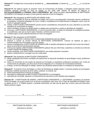Cláusula 4ª: O estágio terá uma jornada de atividade de ___ horas semanais, no horário de _____h às _____h, no local de
atuação.

Cláusula 5ª: Na vigência regular do presente Termo de Compromisso de Estágio, o Estagiário estará segurado contra
acidentes pessoais ocorridos no local do estágio ou em razão dele, através da Apólice de Seguros nº
0101.82.82.00.00000003 da FEDERAL VIDA E PREVIDÊNCIA S/A, sendo de inteira responsabilidade da INSTITUIÇÃO
DE ENSINO a formalização do seguro contra acidentes pessoais a favor do Estagiário.

Cláusula 6ª: São obrigações da INSTITUIÇÃO DE ENSINO (UnB):
a) avaliar as instalações do local de realização do estágio, bem como a sua adequação à formação cultural e profissional
   do estagiário, à proposta pedagógica do curso, à etapa e modalidade da formação escolar do estagiário, assim como ao
   horário e calendário escolar;
b) notificar a INSTITUIÇÃO CONCEDENTE quando ocorrer a transferência, trancamento de curso, abandono ou outro fato
   impeditivo da continuidade do estágio;
c) indicar orientador da área a ser desenvolvida no estágio para acompanhar e avaliar as atividades do estagiário;
d) comunicar a INSTITUIÇÃO CONCEDENTE, no início do período letivo, as datas de realização de avaliações escolares
   ou acadêmicas, para que os alunos sejam liberados, conforme previsto na lei;
e) contratar seguro contra acidentes pessoais em favor do estagiário.

Cláusula 7ª: São obrigações do ESTAGIÁRIO:
a) cumprir com empenho e interesse toda a programação estabelecida para seu estágio;
b) observar e cumprir as normas internas da INSTITUIÇÃO CONCEDENTE, inclusive as relativas ao sigilo e
   confidencialidade das informações a que tiver acesso;
c) informar imediatamente à INSTITUIÇÃO DE ENSINO (UnB) a rescisão antecipada do presente termo para que possam
   adotar as providências administrativas cabíveis;
d) informar de imediato a INSTITUIÇÃO CONCEDENTE qualquer fato que interrompa, suspenda ou cancele sua matrícula
   na INSTITUIÇÃO DE ENSINO (UnB);
e) manter atualizado, junto INSTITUIÇÃO CONCEDENTE, seus dados pessoais e escolares.
f) assinar o presente termo e entregar uma via a cada parte;

Cláusula 8ª: São obrigações da INSTITUIÇÃO CONCEDENTE:
a) ofertar instalações que tenham condições de proporcionar ao educando atividades de aprendizagem social, profissional
   e cultural;
b) indicar um funcionário de seu quadro de pessoal com formação ou experiência profissional compatível com a área de
   conhecimento do estagiário, que deve atuar de forma integrada com o orientador da Universidade de Brasília;
c) entregar, ao final de realização do estágio, relatório das atividades desenvolvidas e a avaliação de desempenho.

Cláusula 9ª - O presente Termo de Estágio e o Plano de Atividades do estágio (Anexo 1) somente poderão ser prorrogados
ou alterados mediante assinatura de termo aditivo, podendo, no entanto, ser:
a) extinto automaticamente ao término do estágio;
b) rescindido por deliberação da INSTITUIÇÃO CONCEDENTE ou do Estagiário;
c) rescindido por conclusão, abandono ou trancamento de matrícula do curso realizado pelo estagiário.

Cláusula 10ª – A INSTITUIÇÃO DE ENSINO, a INSTITUIÇÃO CONCEDENTE, e o ESTAGIÁRIO, signatários do presente
Termo de Estágio, de comum acordo com os termos ora ajustados, bem como com o Plano de Atividades de Estágio e para
os efeitos da Lei n° 11.788/08, assinam o presente instrumento, em três vias de igual teor e forma, para que surta seus
efeitos jurídicos e legais.




_______________, ____ de ______________ de 20____.            ____________________________________________
                                                                                  ESTAGIÁRIO


   __________________________________________                   __________________________________________
            INSTITUIÇÃO DE ENSINO – UnB                                   INSTITUIÇÃO CONCEDENTE
                 (assinatura e carimbo)                                       (assinatura e carimbo)
 