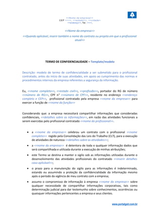 <<Nome da empresa>>
CEP <<>>, <<estado>>, <<cidade>
<<endereço>>, Tel.: <<>>,
<<Nome da empresa>>
<<Quando aplicável, inserir também o nome do contrato ou projeto em que o profissional
atual>>
TERMO DE CONFIDENCIALIDADE – Template/modelo
Descrição: modelo de termo de confidencialidade a ser submetido para o profissional
contratado, antes do início de suas atividades, em apoio ao cumprimento das normas e
procedimentos internos da empresa referentes a segurança da informação.
Eu, <<nome completo>>, <<estado civil>>, <<profissão>>, portador do RG de número
<<número de RG>>, CPF n° <<número de CPF>>, residente no endereço <<endereço
completo e CEP>>, profissional contratado pela empresa <<nome da empresa>> para
exercer a função de <<nome da função>>
Considerando que: a empresa necessitará compartilhar informações que consideradas
confidenciais, <<detalhes sobre as informações>>, em razão das atividades funcionais a
serem exercidas pelo profissional contratado <<nome do profissional>>.
• a <<nome da empresa>> celebrou um contrato com o profissional <<nome
completo>> regido pela Consolidação das Leis do Trabalho (CLT), para a execução
de atividades de natureza <<detalhes sobre as atividades>>;
• a <<nome da empresa>> é detentora de toda e qualquer informação dados que
será compartilhada e utilizada durante a execução de minhas atribuições;
• este Termo se destina a manter o sigilo sob as informações utilizadas durante o
desenvolvimento das atividades profissionais do contratado <<inserir detalhes
caso aplicável>>;
• o prazo para a manutenção do sigilo para as informações é indeterminado,
estando eu assumindo a proteção da confidencialidade da informação mesmo
após o período da vigência de meu contrato com a empresa;
• assumo o compromisso de informação à empresa <<nome da empresa>> sobre
qualquer necessidade de compartilhar informações corporativas, tais como
determinação judicial para dar testemunho sobre conhecimentos, ocorrências ou
quaisquer informações pertencentes a empresa e seus clientes.
www.portalgsti.com.br
 
