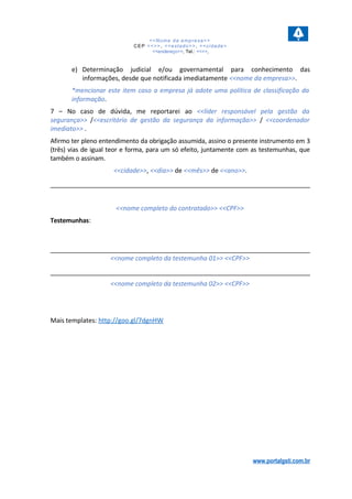 <<Nome da empresa>>
CEP <<>>, <<estado>>, <<cidade>
<<endereço>>, Tel.: <<>>,
e) Determinação judicial e/ou governamental para conhecimento das
informações, desde que notificada imediatamente <<nome da empresa>>.
*mencionar este item caso a empresa já adote uma política de classificação da
informação.
7 – No caso de dúvida, me reportarei ao <<líder responsável pela gestão da
segurança>> /<<escritório de gestão da segurança da informação>> / <<coordenador
imediato>> .
Afirmo ter pleno entendimento da obrigação assumida, assino o presente instrumento em 3
(três) vias de igual teor e forma, para um só efeito, juntamente com as testemunhas, que
também o assinam.
<<cidade>>, <<dia>> de <<mês>> de <<ano>>.
<<nome completo do contratado>> <<CPF>>
Testemunhas:
<<nome completo da testemunha 01>> <<CPF>>
<<nome completo da testemunha 02>> <<CPF>>
Mais templates: http://goo.gl/7dgnHW
www.portalgsti.com.br
 