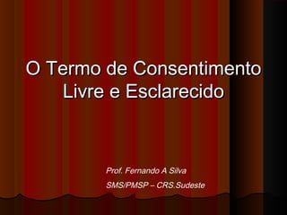 O Termo de ConsentimentoO Termo de Consentimento
Livre e EsclarecidoLivre e Esclarecido
Prof. Fernando A Silva
SMS/PMSP – CRS.Sudeste
 