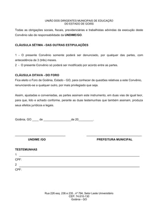 UNIÃO DOS DIRIGENTES MUNICIPAIS DE EDUCAÇÃO
DO ESTADO DE GOIÁS
Todas as obrigações sociais, fiscais, previdenciárias e trabalhistas advindas da execução deste
Convênio são de responsabilidade da UNDIME/GO.
CLÁUSULA SÉTIMA - DAS OUTRAS ESTIPULAÇÕES
1 - O presente Convênio somente poderá ser denunciado, por qualquer das partes, com
antecedência de 3 (três) meses.
2 - O presente Convênio só poderá ser modificado por acordo entre as partes.
CLÁUSULA OITAVA - DO FORO
Fica eleito o Foro de Goiânia, Estado - GO, para conhecer de questões relativas a este Convênio,
renunciando-se a qualquer outro, por mais privilegiado que seja.
Assim, ajustadas e conveniadas, as partes assinam este instrumento, em duas vias de igual teor,
para que, lido e achado conforme, perante as duas testemunhas que também assinam, produza
seus efeitos jurídicos e legais.
Goiânia, GO ____ de _________________de 20_________.
_______________________________ __________________________________
UNDIME /GO PREFEITURA MUNICIPAL
TESTEMUNHAS
1
CPF:
2
CPF:
Rua 226 esq. 236 e 235 , nº 794, Setor Leste Universitário
CEP: 74.610-130
Goiânia - GO
 