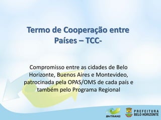 Termo de Cooperação entre
       Países – TCC-

  Compromisso entre as cidades de Belo
  Horizonte, Buenos Aires e Montevideo,
patrocinada pela OPAS/OMS de cada país e
     também pelo Programa Regional
 