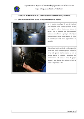 Superintendência Regional do Trabalho e Emprego no Estado do Rio Grande do Sul
Seção de Segurança e Saúde do Trabalhador
TERMO DE INTERDIÇÃO no
352276356492357863357030029025/20032015
Página 11 de 41
4.5. Todas as centrífugas (cinco) do setor de bucharia suja e sala de resíduos.
As 04 (quatro) centrífugas do setor de bucharia
suja permitem acesso à zona de perigo em sua
parte superior; pode-se ainda acessar a zona de
perigo, com a máquina em funcionamento,
retirando manualmente a proteção móvel (sem
intertravamento) lateral. Ainda, a altura da “boca
de alimentação” traz riscos ergonômicos ao
operador.
A centrífuga (uma) da sala de resíduos permitia
acesso pela lateral à zona de perigo. A proteção
móvel não possui intertravamento e, com a
mesma aberta, a máquina permanece em
funcionamento. O acesso à zona de perigo
também e feito pela sua parte superior. O risco de
lesões e amputações é alto.
 